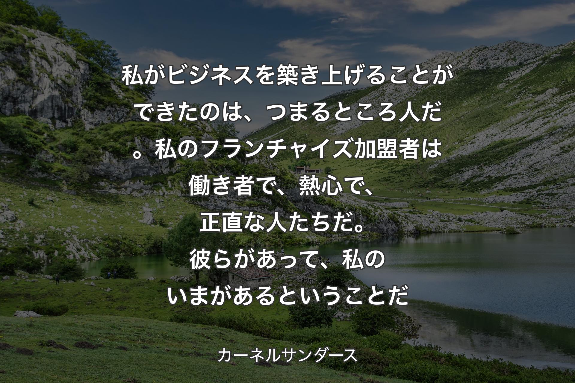 私がビジネスを築き上げることができたのは、つまるところ人だ。私のフランチャイズ加盟者は働き者で、熱心で、正直な人たちだ。彼らがあ��って、私のいまがあるということだ - カーネルサンダース