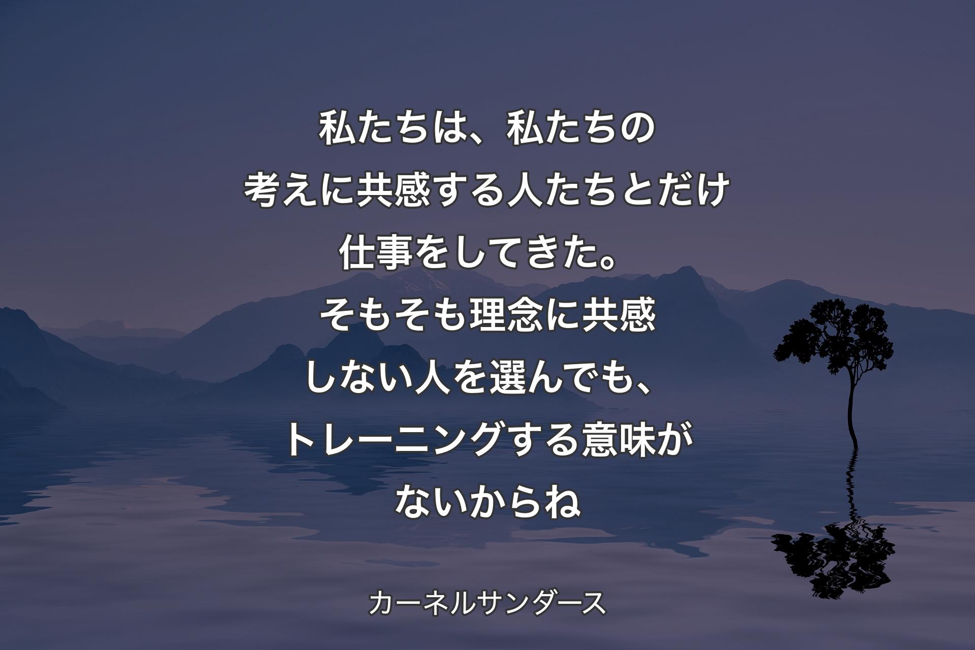 私たちは、私たちの考えに共感する人たちとだけ仕事をしてきた。そもそも理念に共感しない人を選んでも、トレーニングする意味がないからね - カーネルサンダース