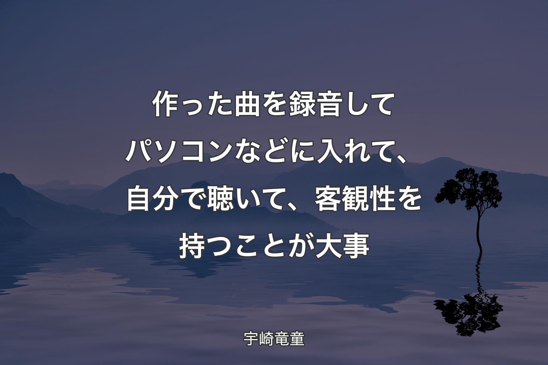 【背景4】作った曲を録音してパソコンなどに入れて、自分で聴いて、客観性を持つことが大事 - 宇崎竜童