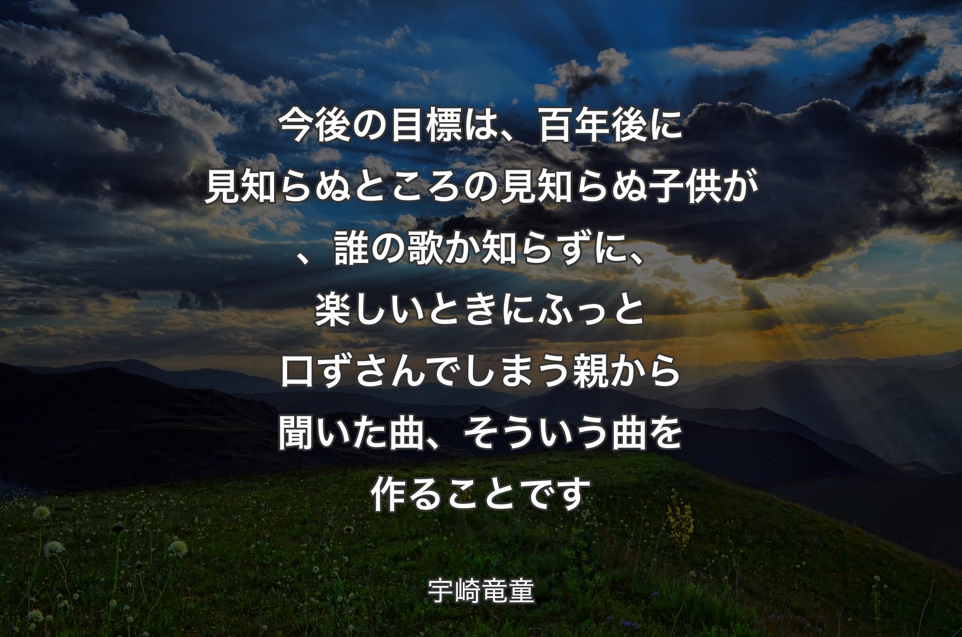 今後の目標は、百年後に見知らぬところの見知らぬ子供が、誰の歌か知らずに、楽しいときにふっと口ずさんでしまう親から聞いた曲、そういう曲を作ることです - 宇崎竜童