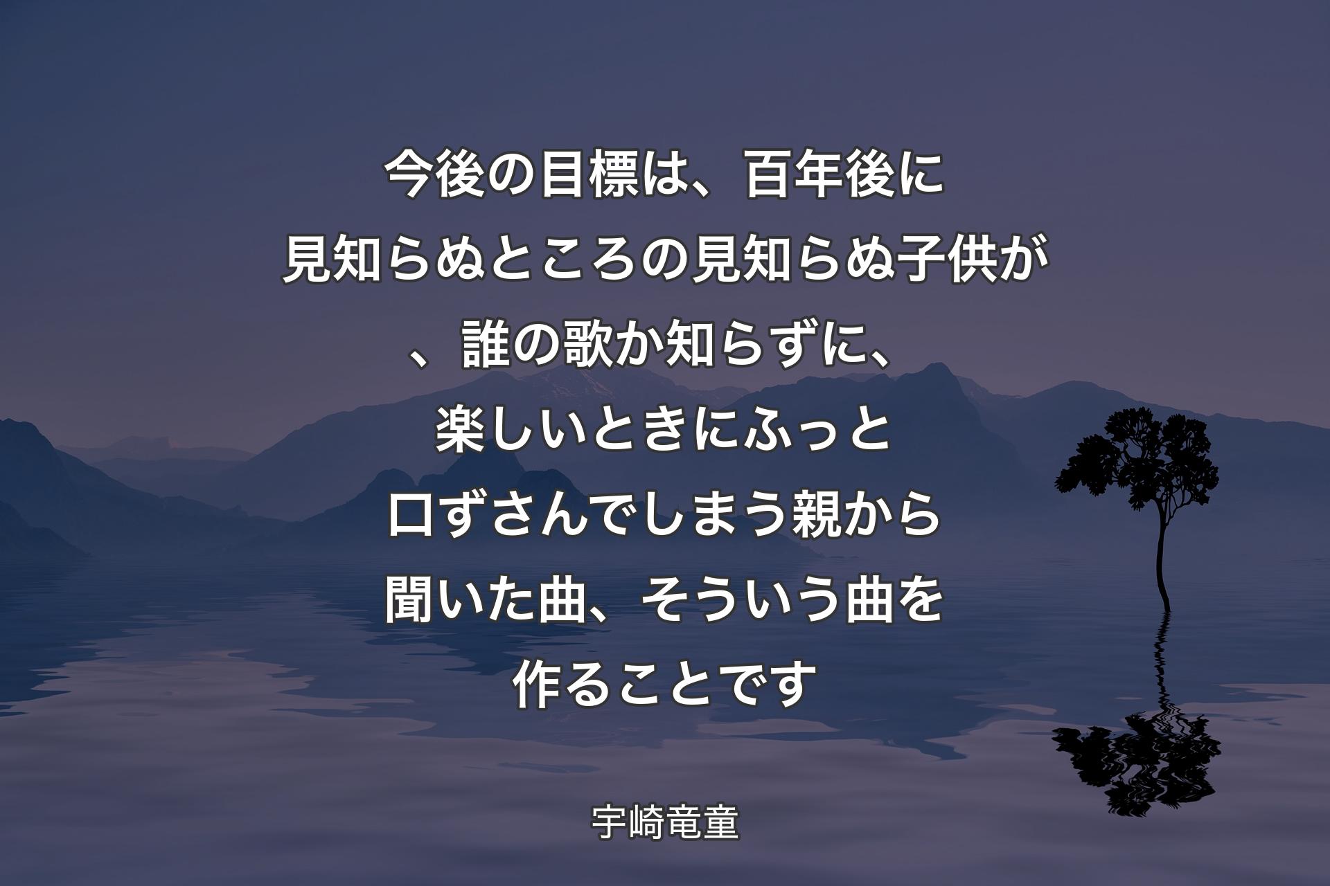 今後の目標は、百年後に見知らぬところの見知らぬ子供が、誰の歌か知らずに、楽しいときにふっと口ずさんでしまう親から聞いた曲、そういう曲を作ることです - 宇崎竜童