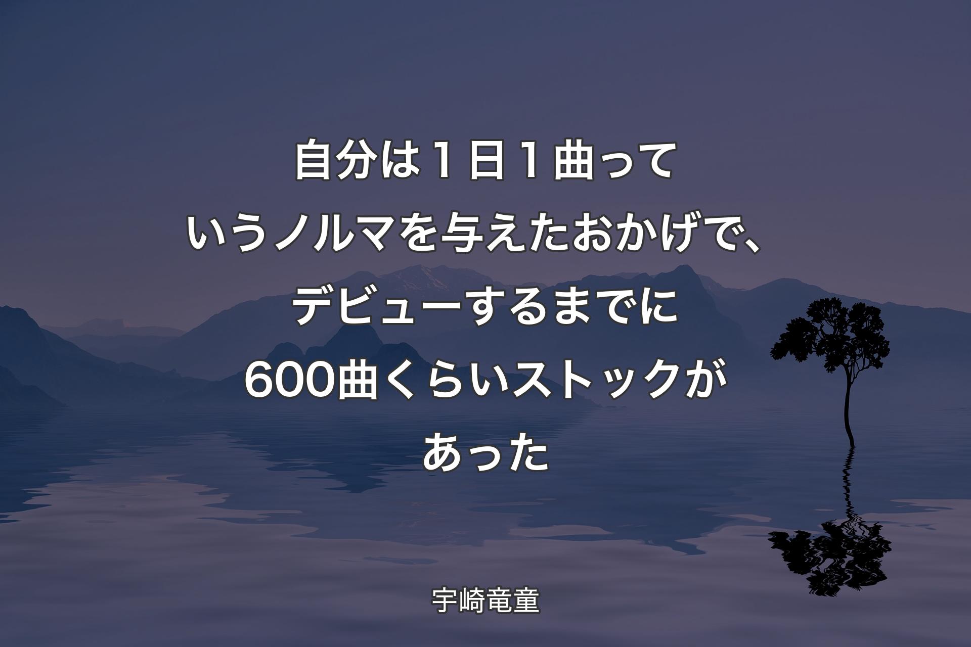 【背景4】自分は１日１曲っていうノルマを与えたおかげで、デビューするまでに600曲くらいストックがあった - 宇崎竜童