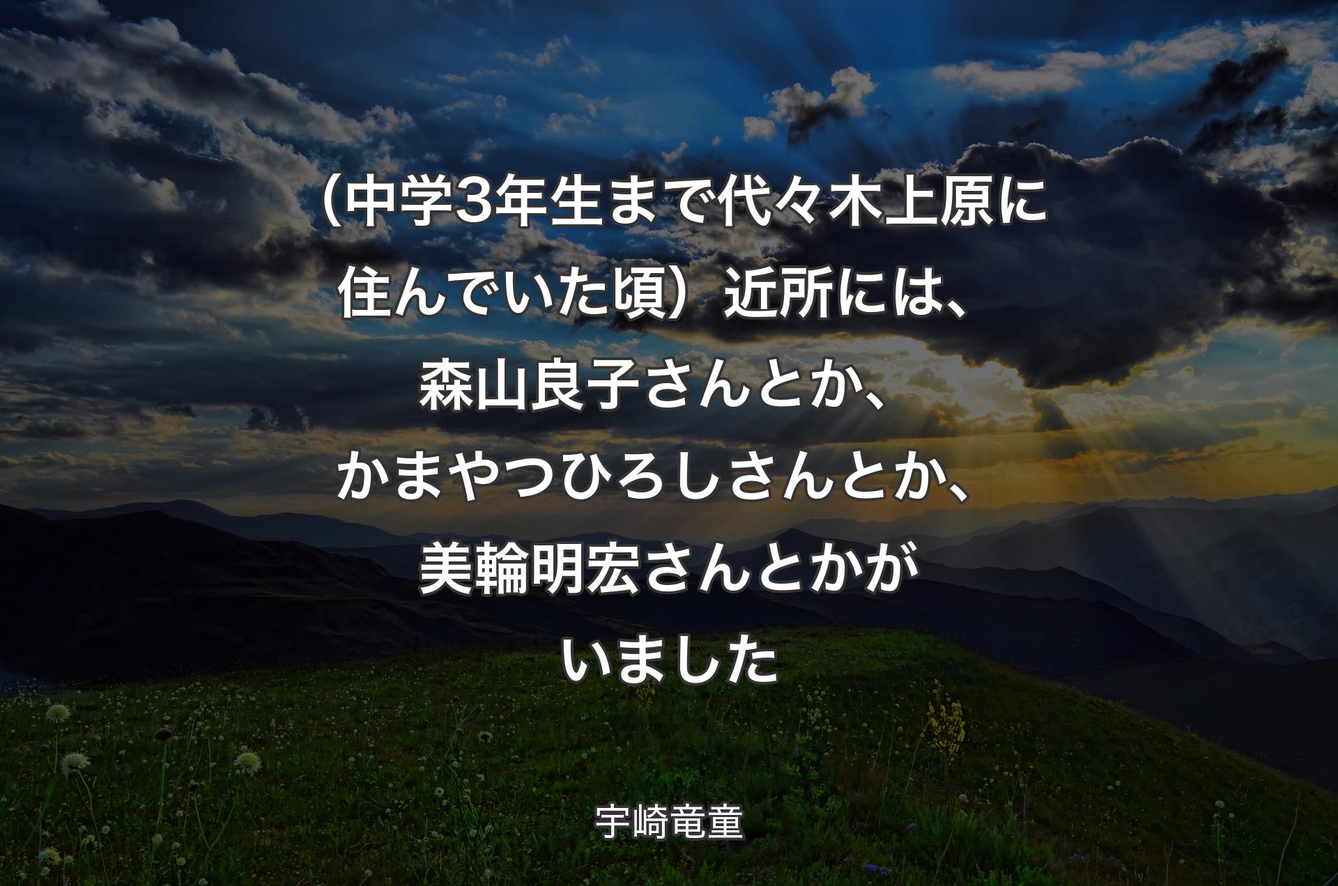 （中学3年生まで代々木上原に住んでいた頃）近所には、森山良子さんとか、かまやつひろしさんとか、美輪明宏さんとかがいました - 宇崎竜童