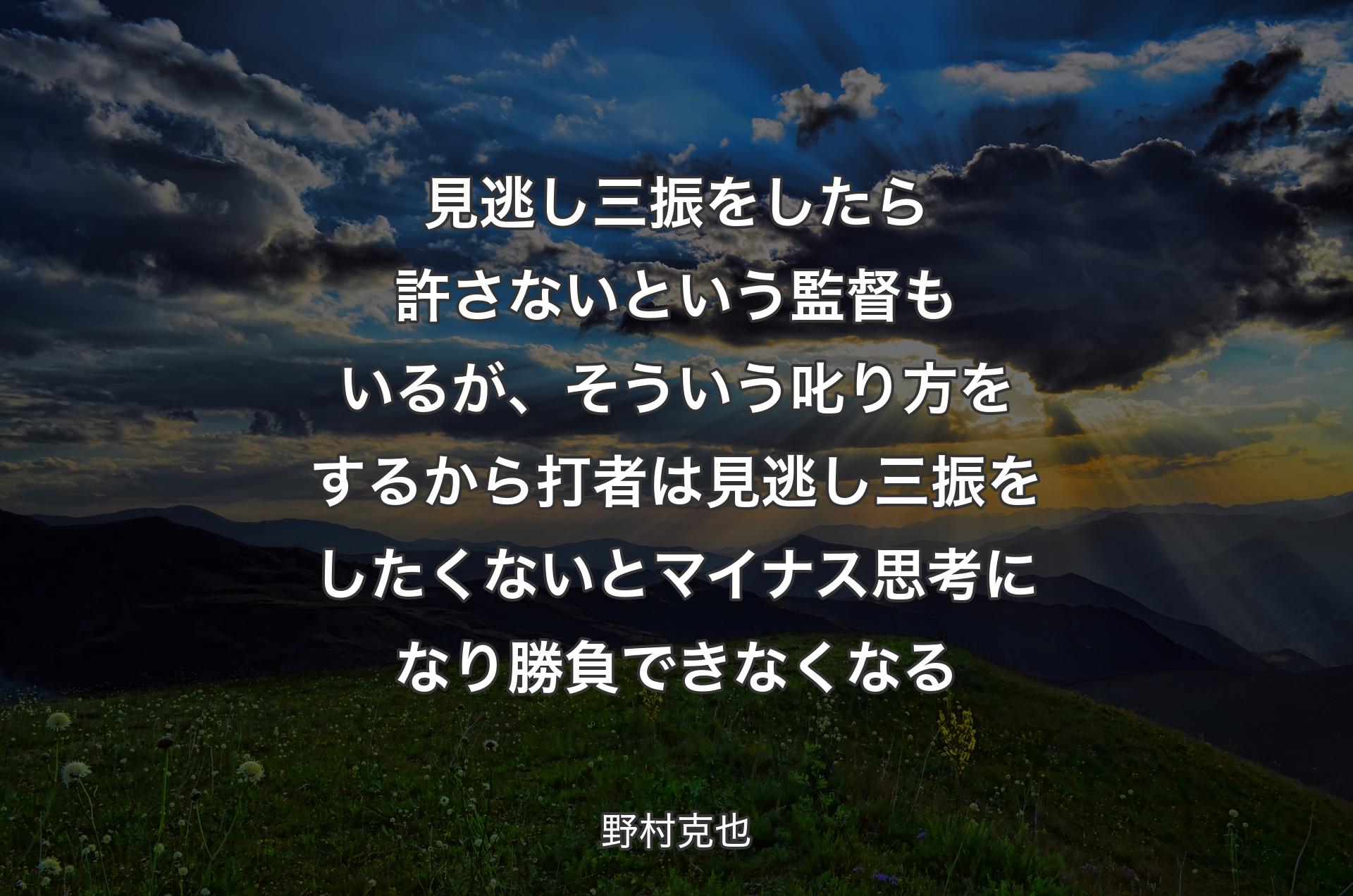 見逃し三振をしたら許さないという監督もいるが、そういう叱り方をするから打者は見逃し三振をしたくないとマイナス思考になり勝負できなくなる - 野村克也