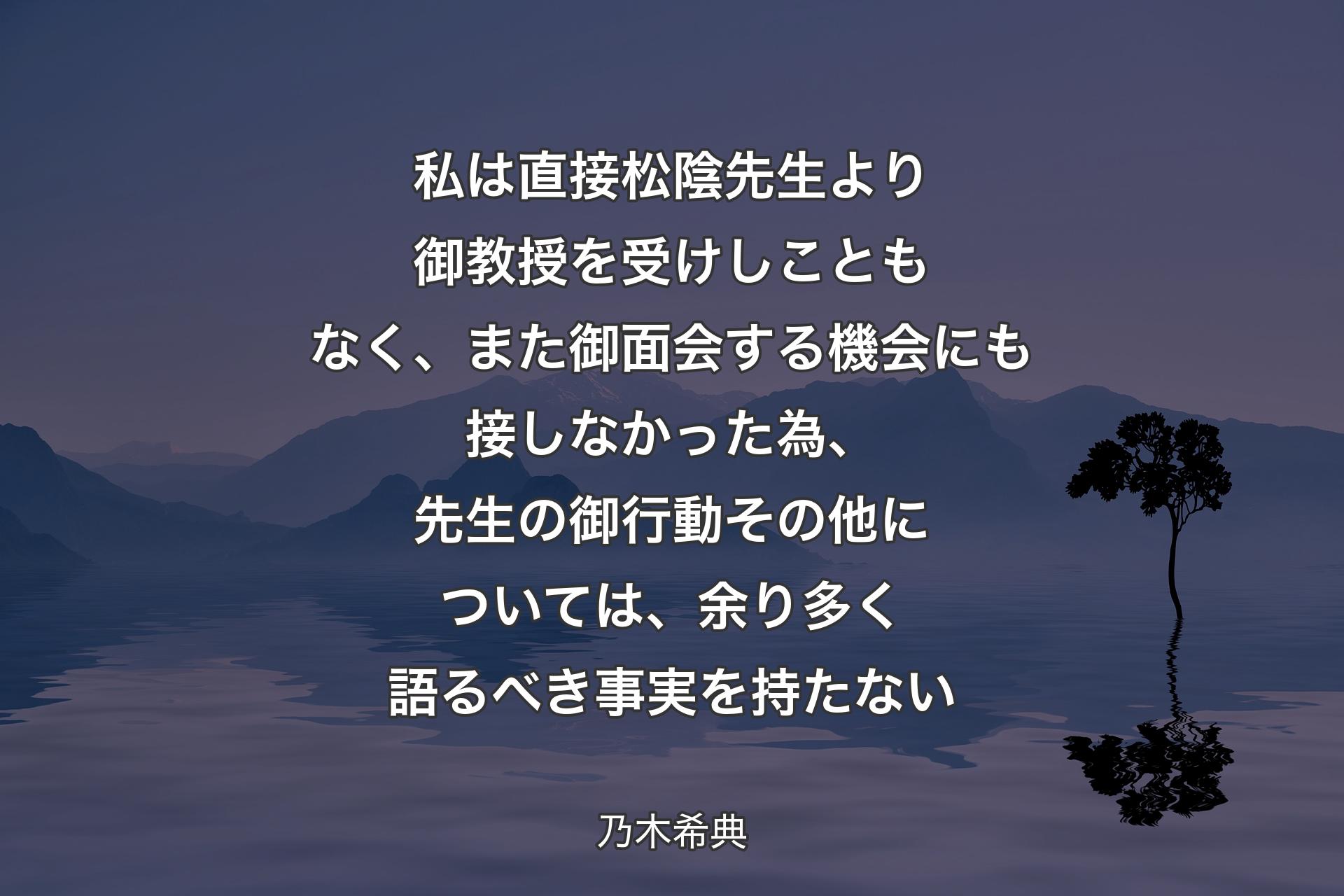 【背景4】私は直接松陰先生より御教授を受けしこともなく、また御面会する機会にも接しなかった為、先生の御行動その他については、余り多く語るべき事実を持たない - 乃木希典