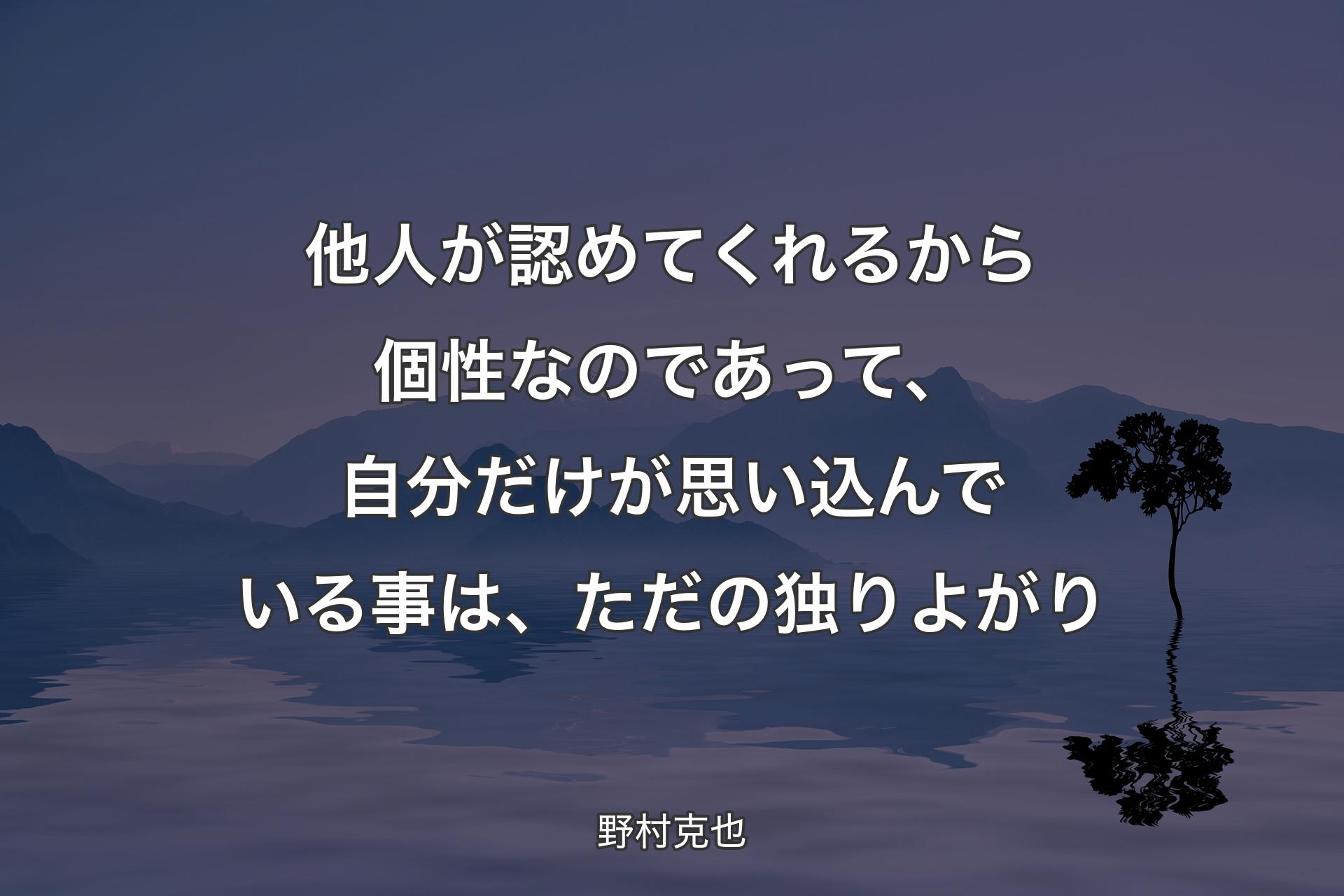 他人が認めてくれるから個性なのであって、自分だけが思い込んでいる事は、ただの独りよがり - 野村克也