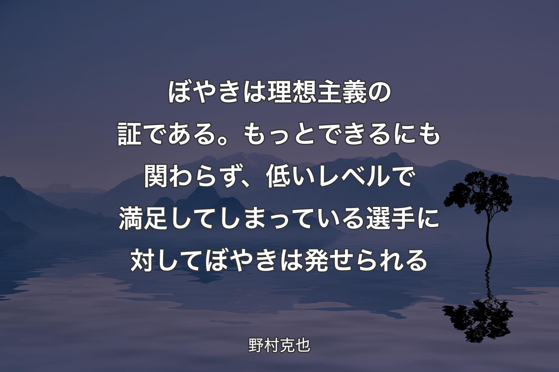 【背景4】ぼやきは理想主義の証である。もっとできるにも関わらず、低いレベルで満足してしまっている選手に対してぼやきは発せられる - 野村克也