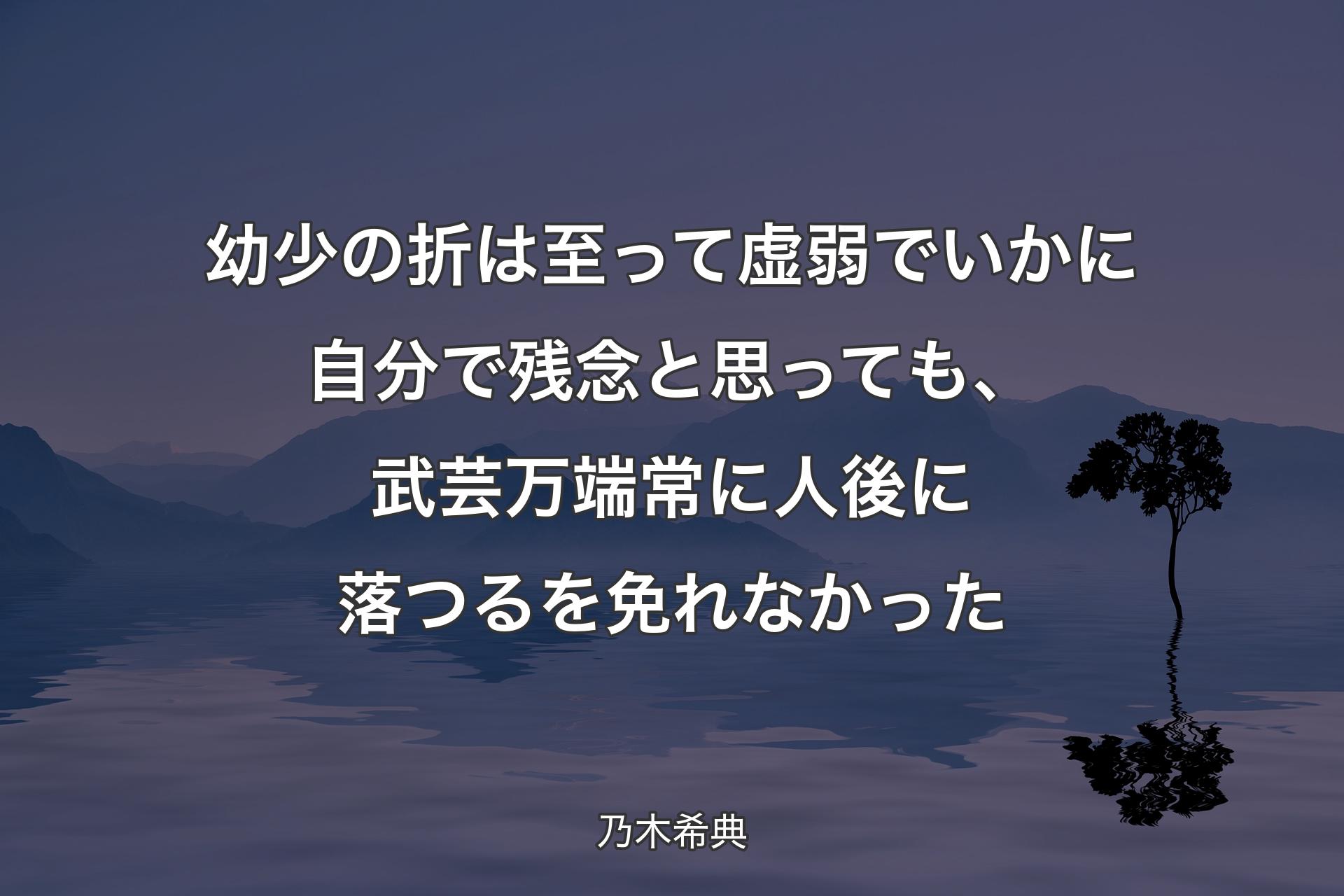 【背景4】幼少の折は至って虚弱でいかに自分で残念と思っても、武芸万端常に人後に落つるを免れなかった - 乃木希典