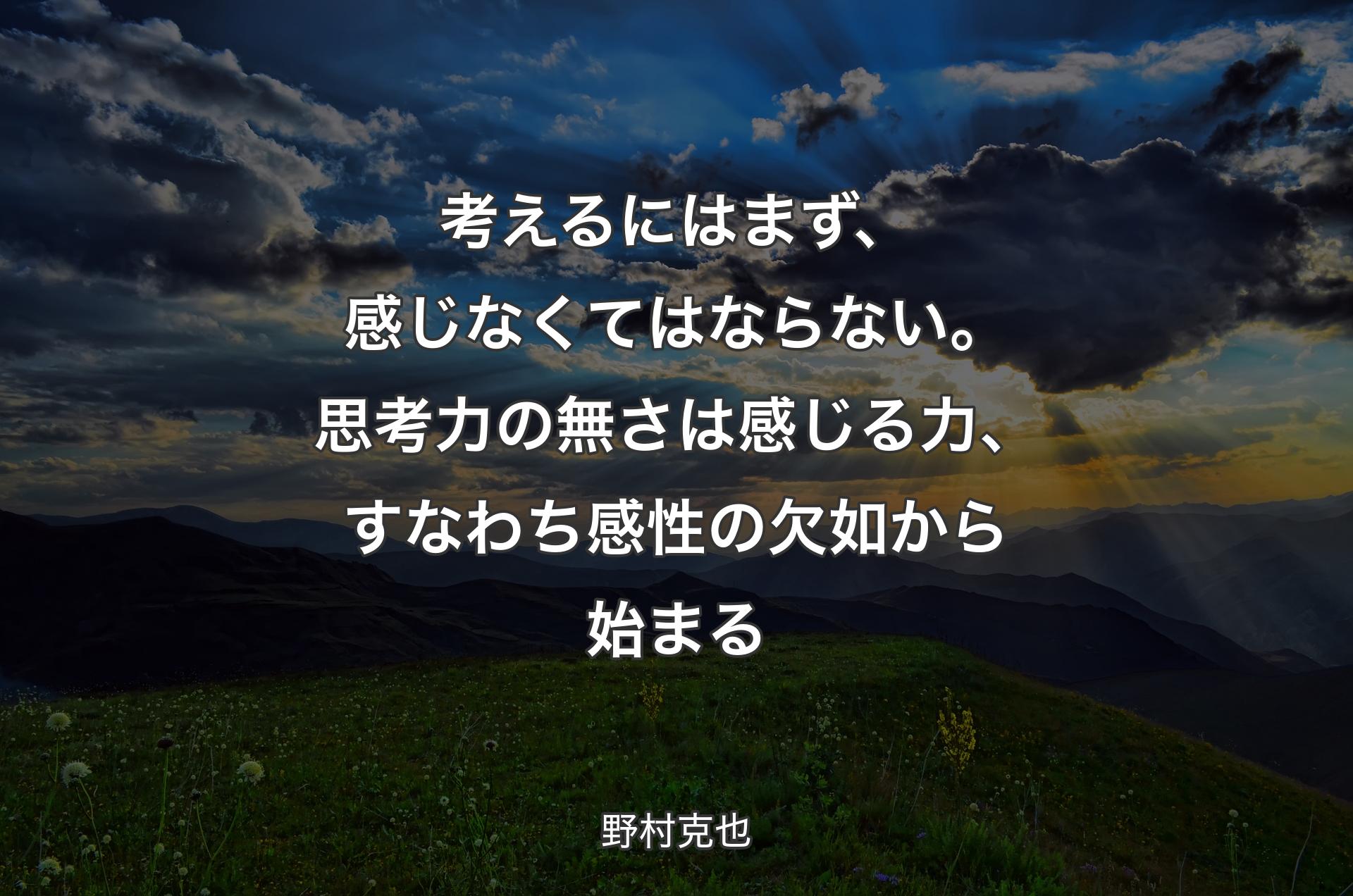 考えるにはまず、感じなくてはならない。思考力の無さは感じる力、すなわち感性の欠如から始まる - 野村克也