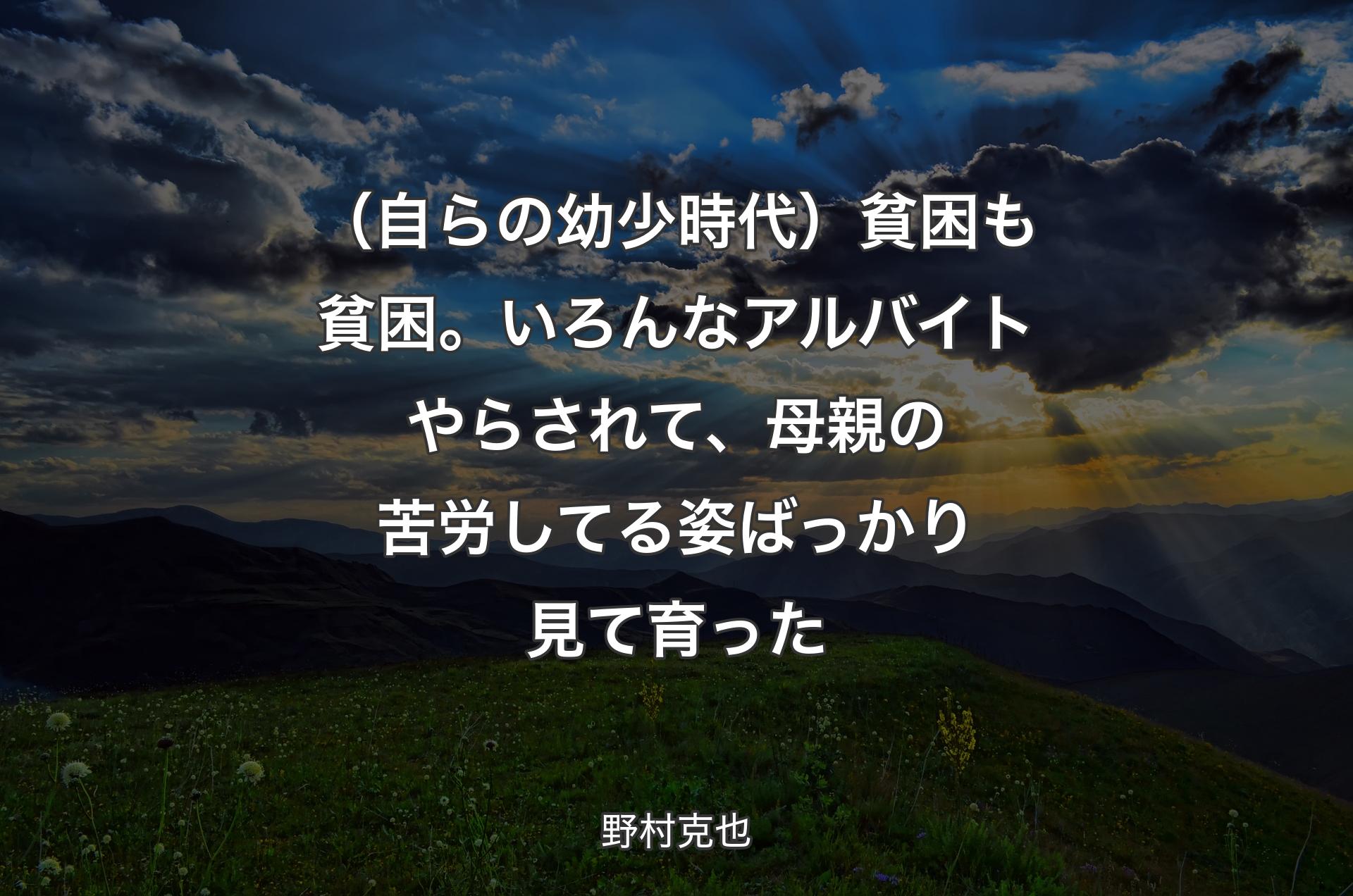 （自らの幼少時代）貧困も貧困。いろんなアルバイトやらされて、母親の苦労してる姿ばっかり見て育った - 野村克也