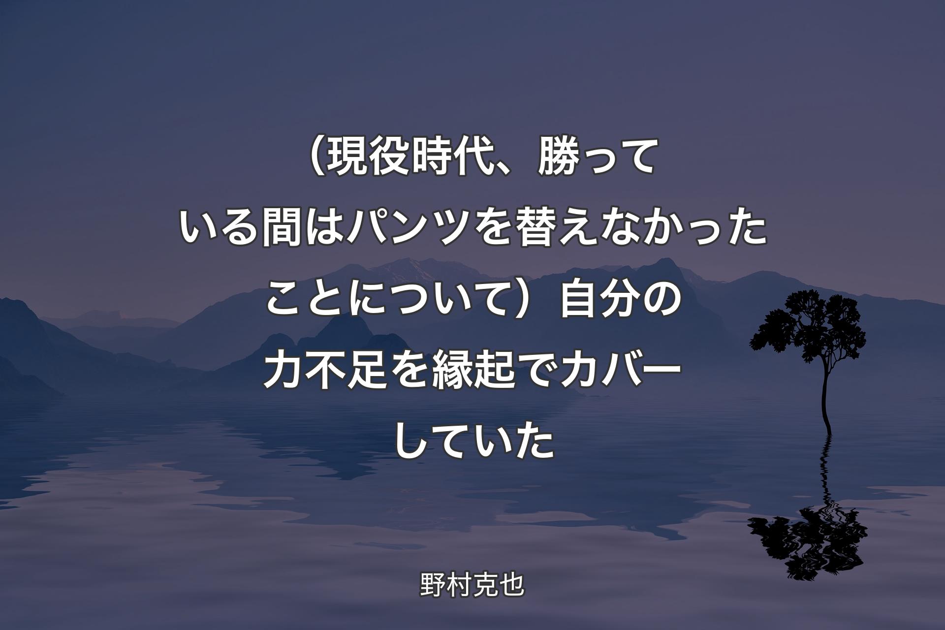 【背景4】（現役時代、勝っている間はパンツを替えなかったことについて）自分の力不足を縁起でカバーしていた - 野村克也