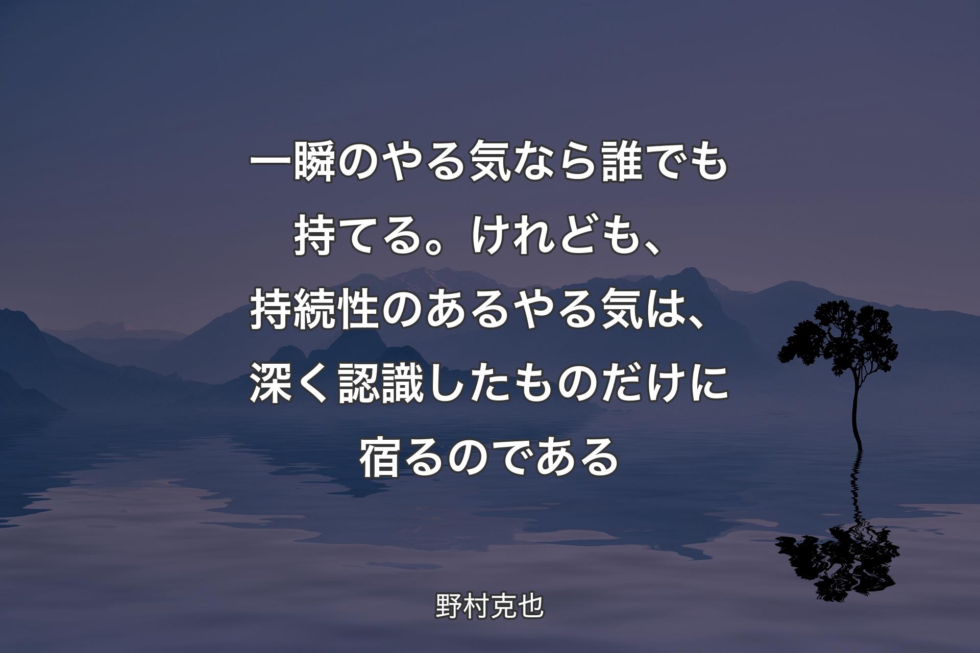 一瞬のやる気なら誰でも持てる。けれども、持続性のあるやる気は、深く認識したものだけに宿るのである - 野村克也