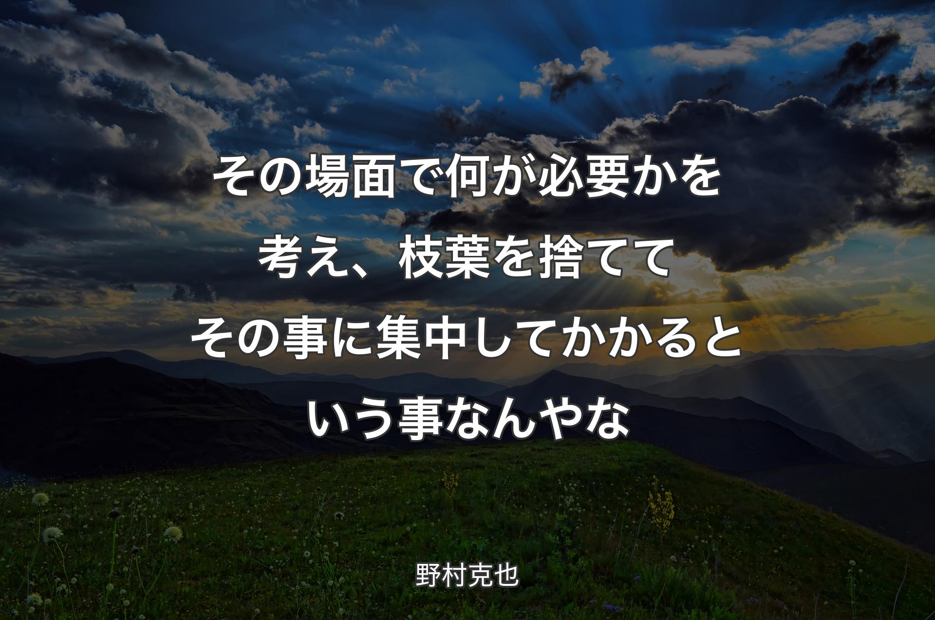 その場面で何が必要かを考え、枝葉を捨ててその事に集中してかかるという事なんやな - 野村克也