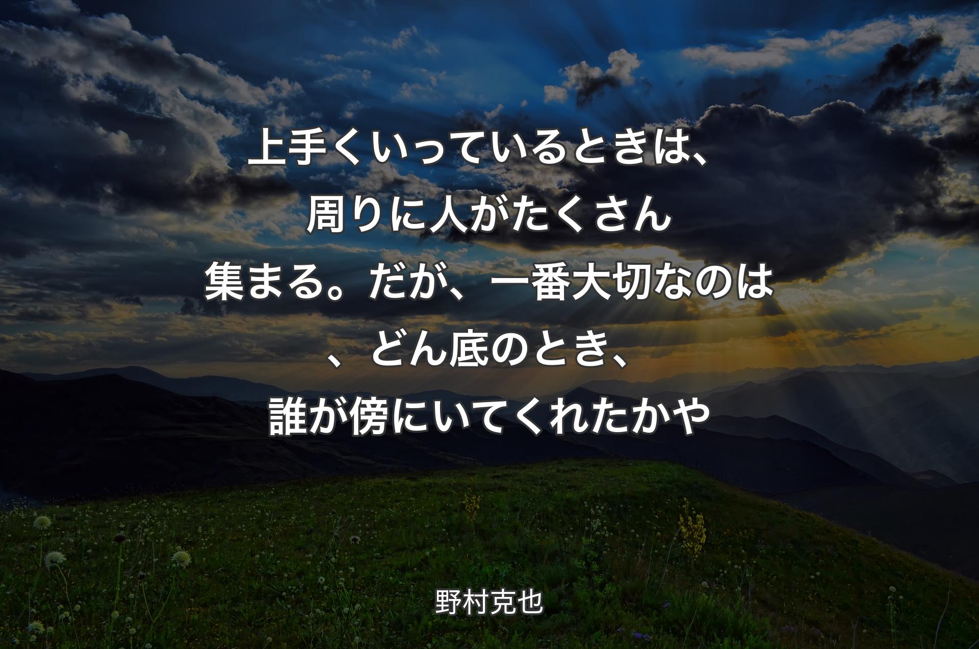 上手くいっているときは、周りに人がたくさん集まる。だが、一番大切なのは、どん底のとき、誰が傍にいてくれたかや - 野村克也