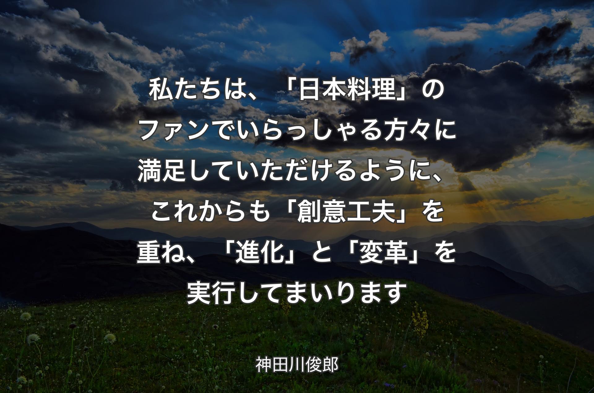 私たちは、「日本料理」のファンでいらっしゃる方々に満足していただけるように、これからも「創意工夫」を重ね、「進化」と「変革」を実行してまいります - 神田川俊郎