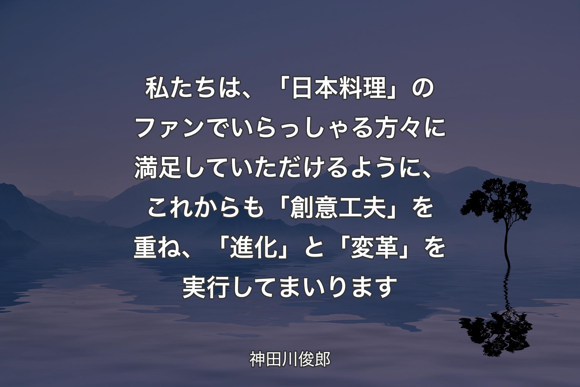 【背景4】私たちは、「日本料理」のファンでいらっしゃる方々に満足していただけるように、これからも「創意工夫」を重ね、「進化」と「変革」を実行してまいります - 神田川俊郎