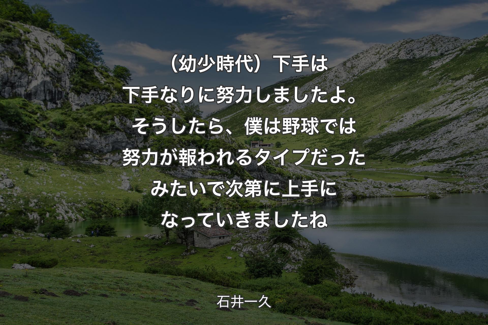 （幼少時代）下手は下手なりに努力しましたよ。そうしたら、僕は野球では努力が報われるタイプだったみたいで次第に上手になっていきましたね - 石井一久