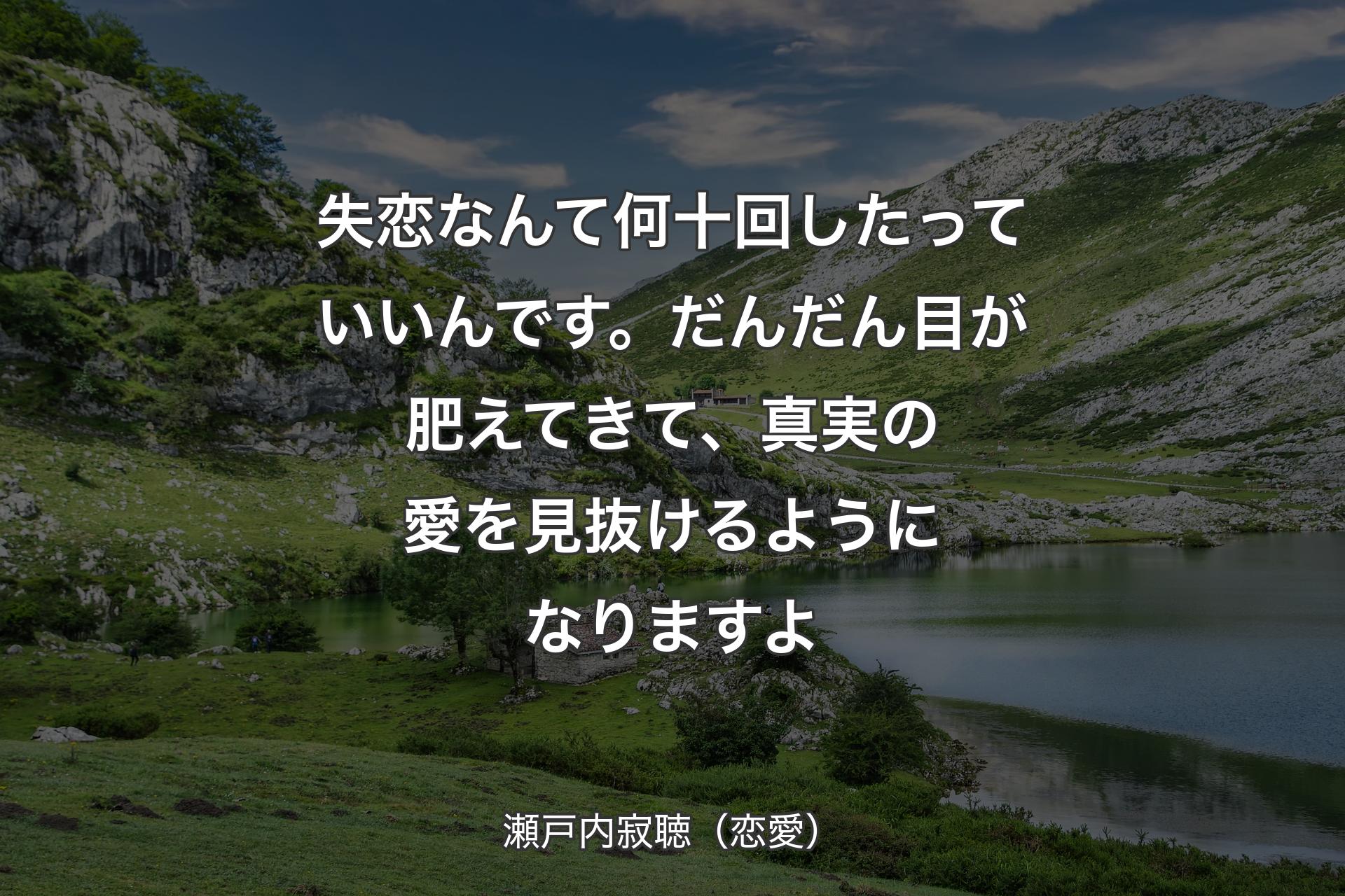 【背景1】失恋なんて何十回したっていいんです。だんだん目が肥えてきて、真実の愛を見抜けるようになりますよ - 瀬戸内寂聴（恋愛）