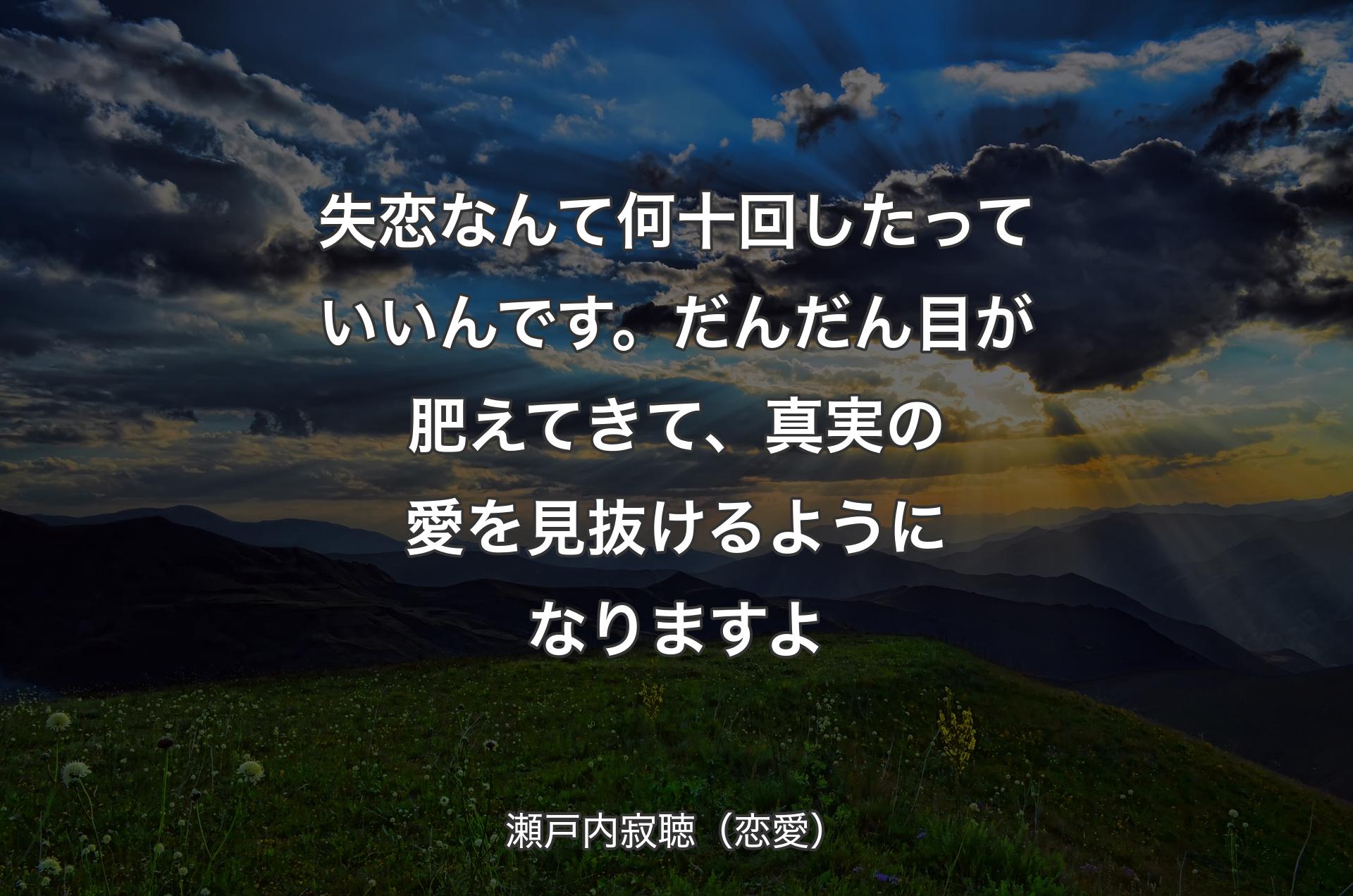 失恋なんて何十回したっていいんです。だんだん目が肥えてきて、真実の愛を見抜けるようになりますよ - 瀬戸内寂聴（恋愛）