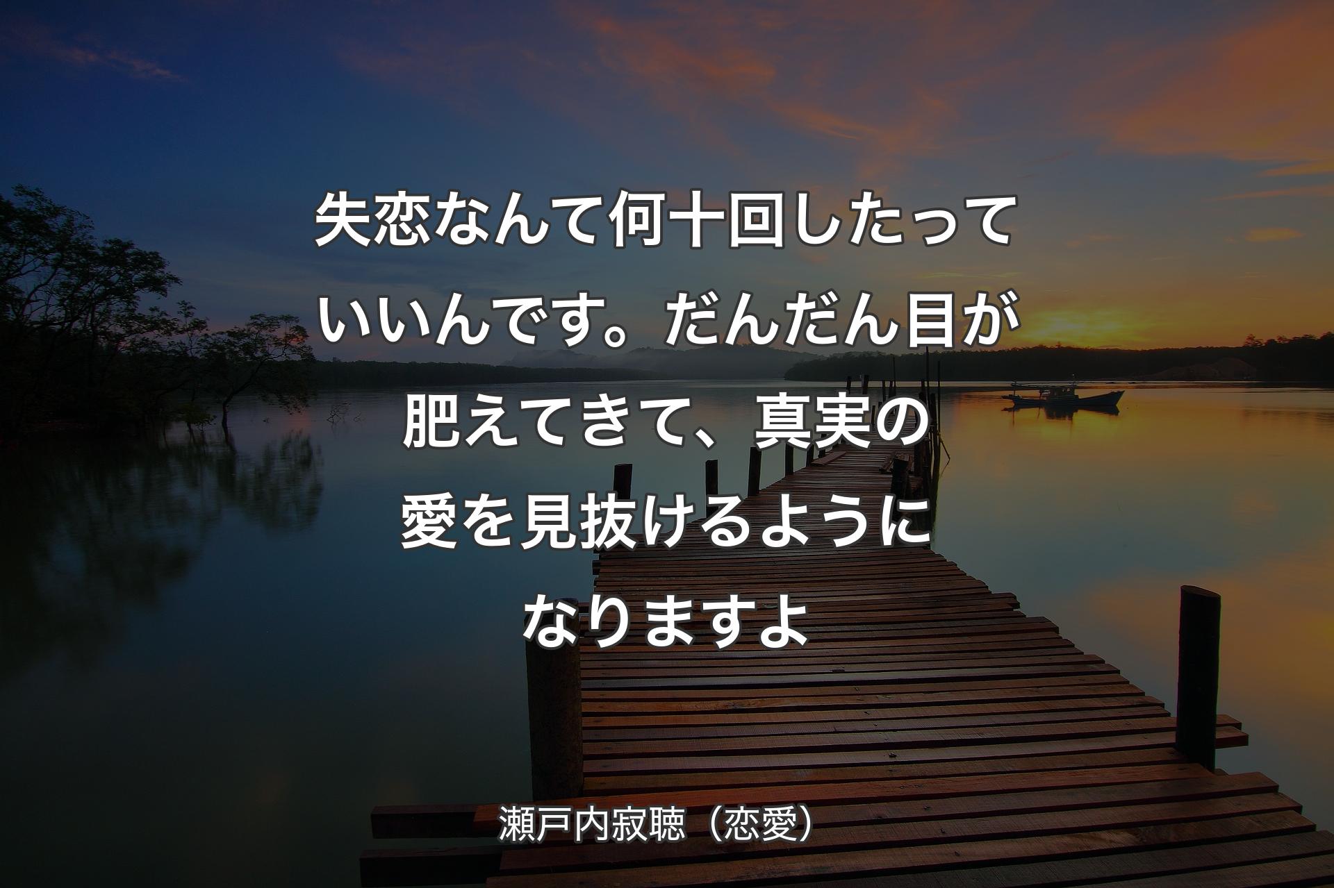 失恋なんて何十回したっていいんです。だんだん目が肥えてきて、真実の愛を見抜けるようになります��よ - 瀬戸内寂聴（恋愛）