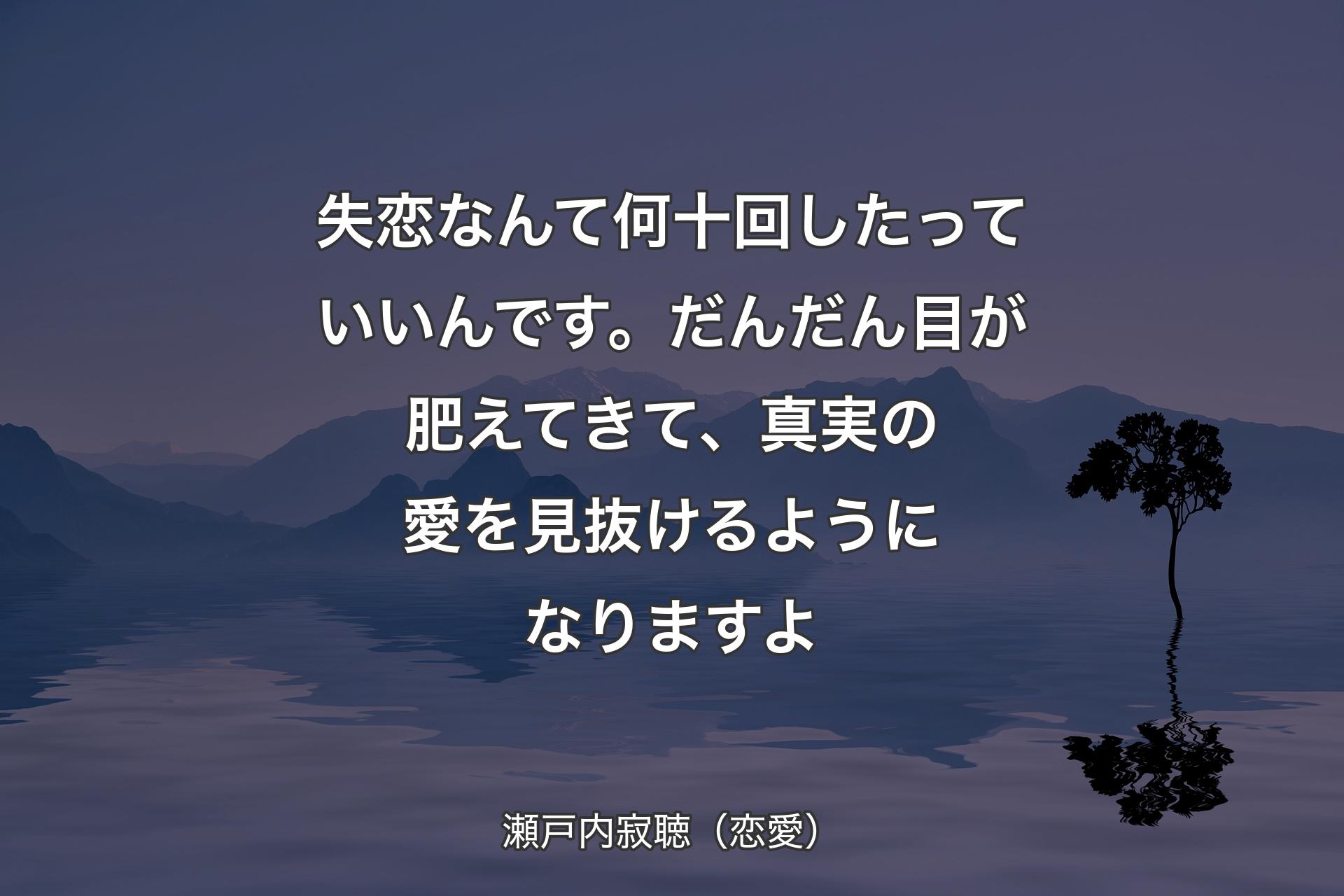 【背景4】失恋なんて何十回したっていいんです。だんだん目が肥えてきて、真実の愛を見抜けるようになりますよ - 瀬戸内寂聴（恋愛）