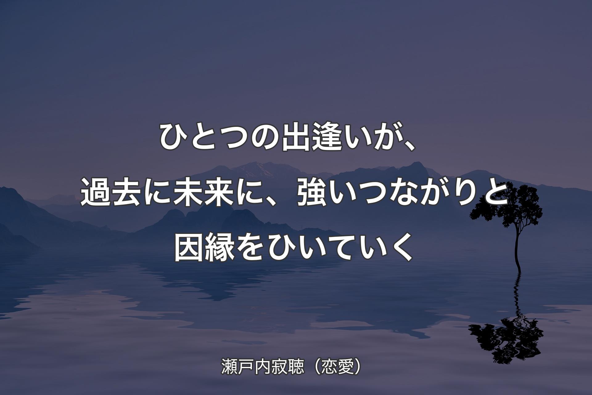 【背景4】ひとつの出逢いが、過去に未来に、強いつながりと因縁をひいていく - 瀬戸内寂聴（恋愛）