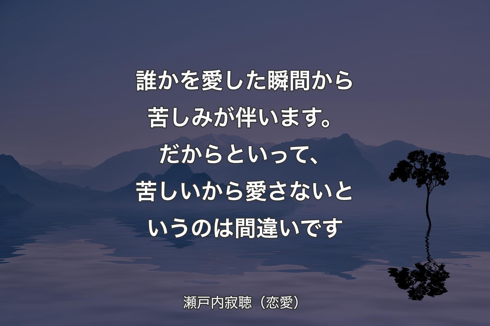 【背景4】誰かを愛した瞬間から苦しみが伴います。だからといって、苦しいから愛さないというのは間違いです - 瀬戸内寂聴（恋愛）