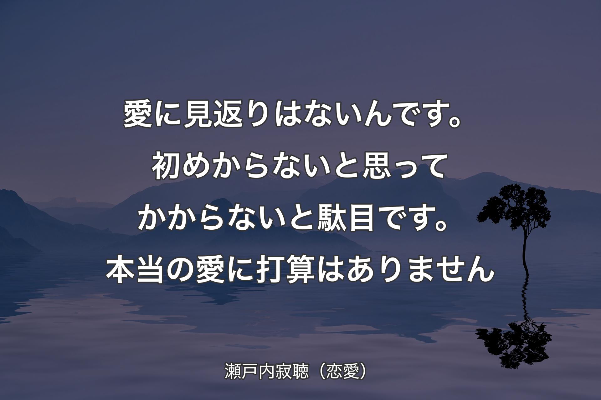 【背景4】愛に見返りはないんです。初めからないと思ってかからないと駄目です。本当の愛に打算はありません - 瀬戸内寂聴（恋愛）