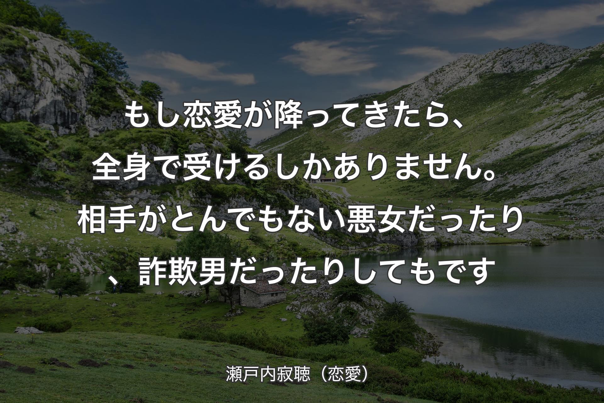 【背景1】もし恋愛が降ってきたら、全身で受けるしかありません。相手がとんでもない悪女だったり、詐欺男だったりしてもです - 瀬戸内寂聴（恋愛）