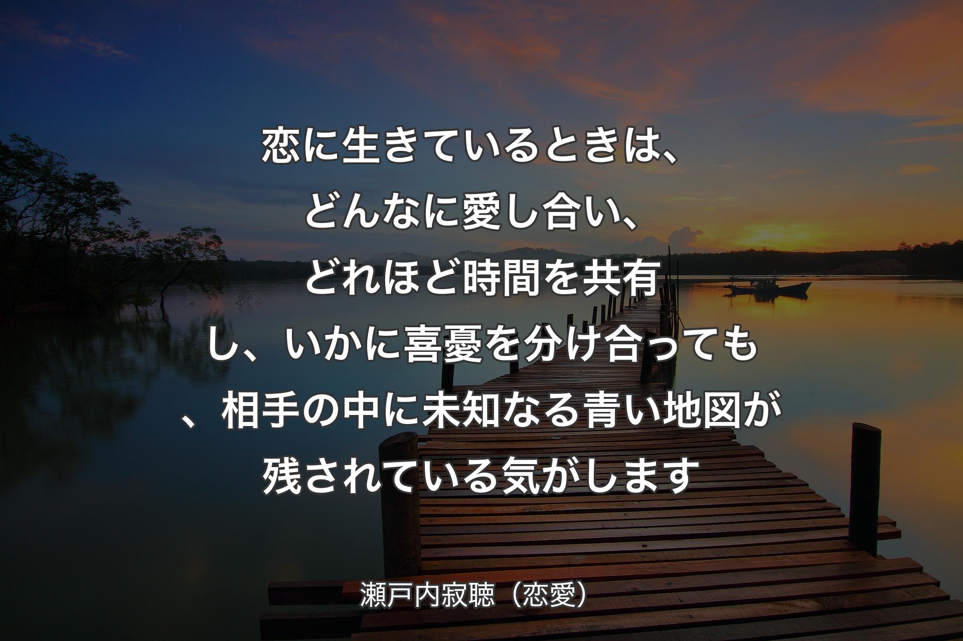 【背景3】恋に生きているときは、どんなに愛し合い、どれほど時間を共有し、いかに喜憂を分け合っても、相手の中に未知なる青い地図が残されている気がします - 瀬戸内寂聴（恋愛）