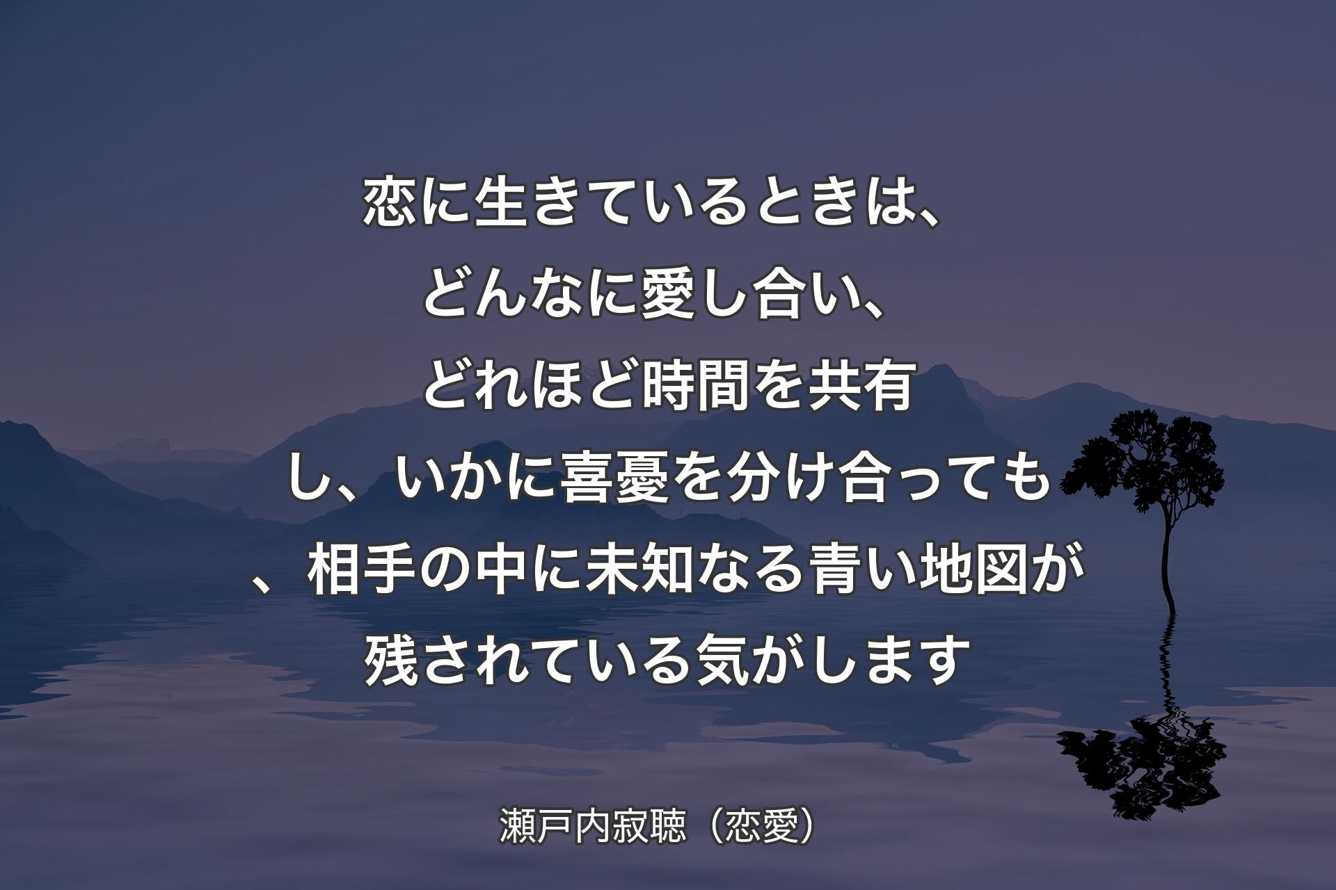 【背景4】恋に生きているときは、どんなに愛し合い、どれほど時間を共有し、いかに喜憂を分け合っても、相手の中に未知なる青い地図が残されている気がします - 瀬戸内寂聴（恋愛）