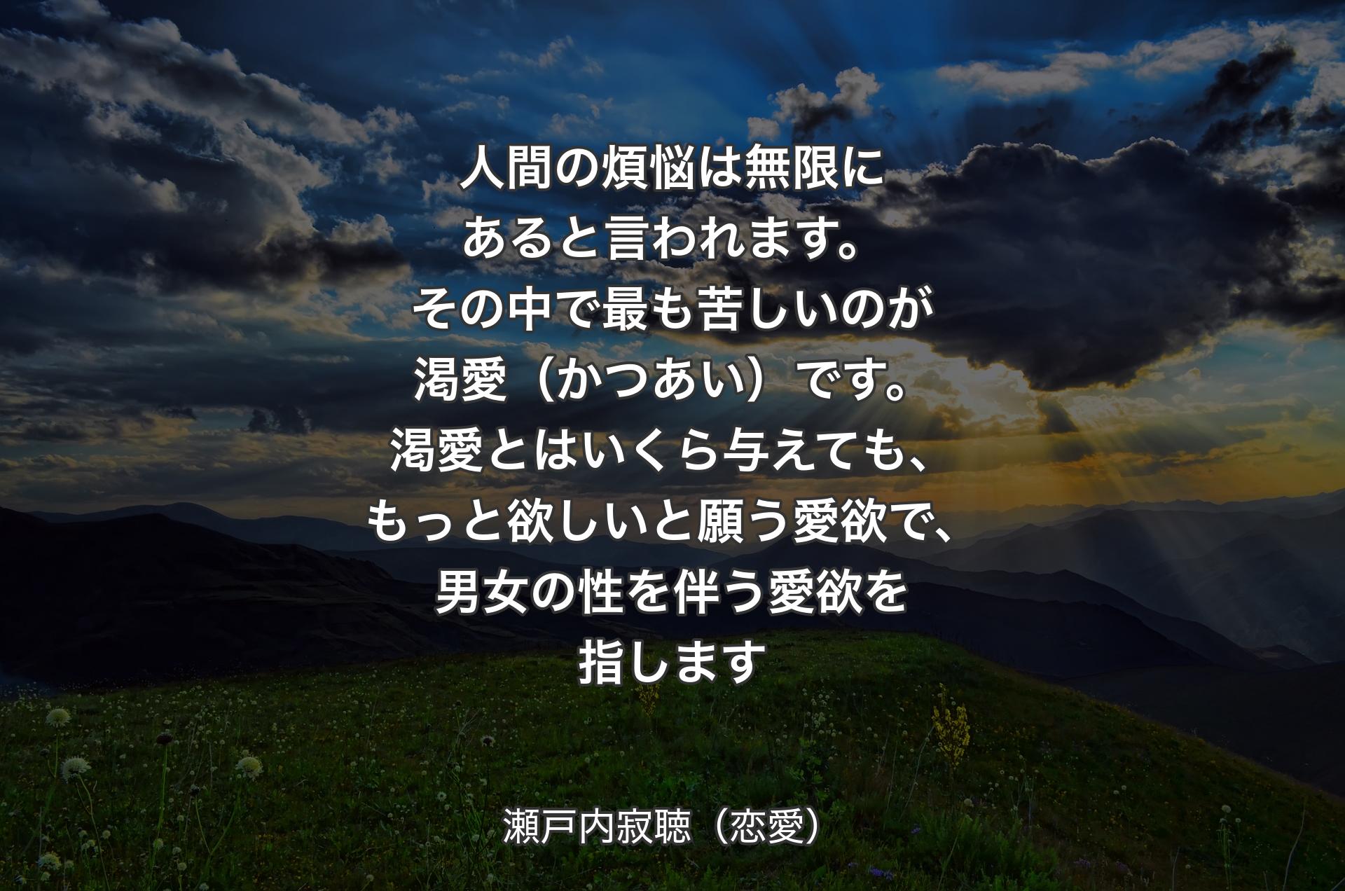 人間の煩悩は無限にあると言われます。その中で最も苦しいのが渇愛（かつあい）です。渇愛とはいくら与えても、もっと欲しいと願う愛欲で、男女の性を伴う愛欲を指します - 瀬戸内寂聴（恋愛）