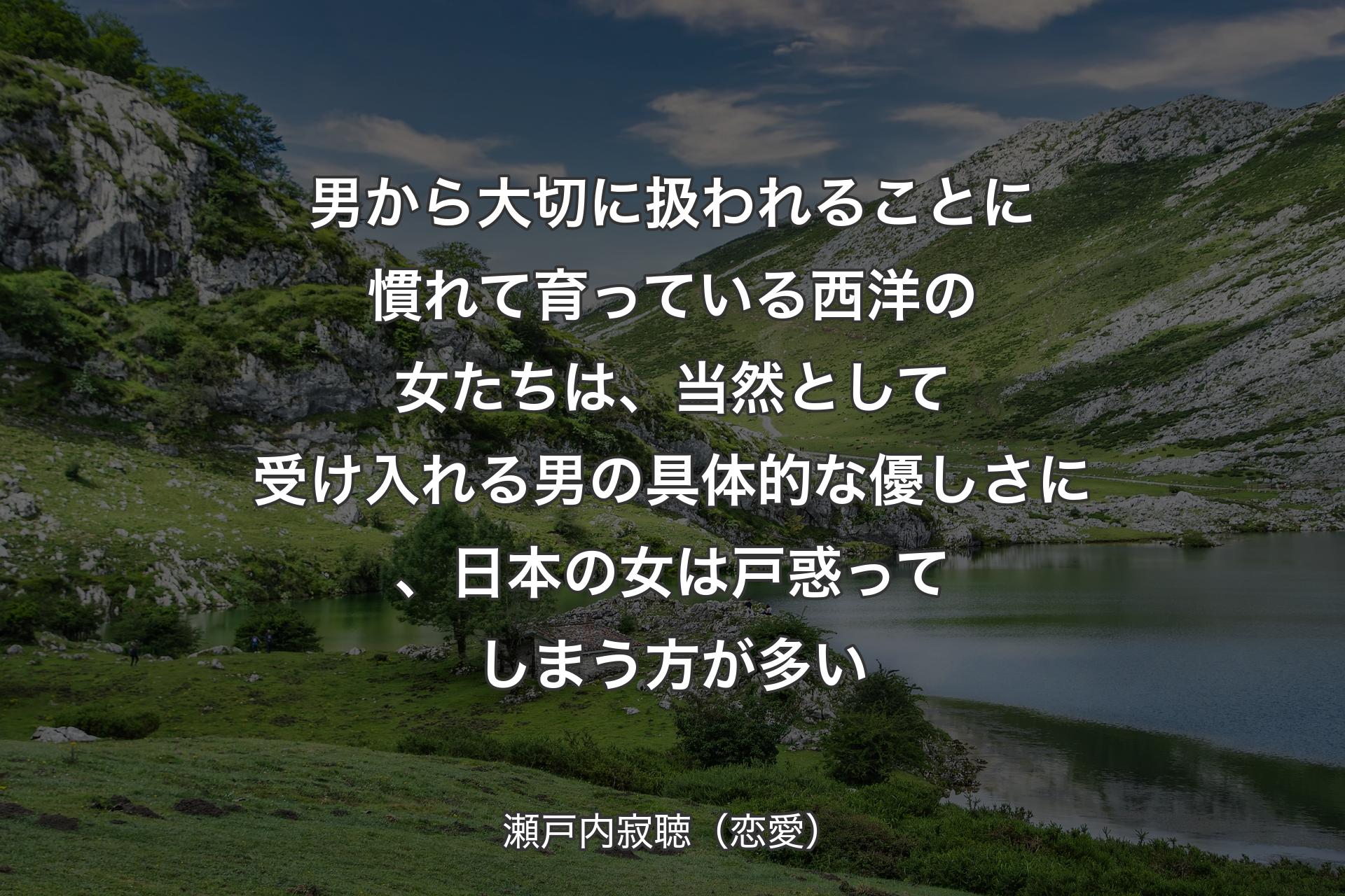 男から大切に扱われることに慣れて育っている西洋の女たちは、当然として受け入れる男の具体的な優しさに、日本の女は戸惑ってしまう方が多い - 瀬戸内寂聴（恋愛）