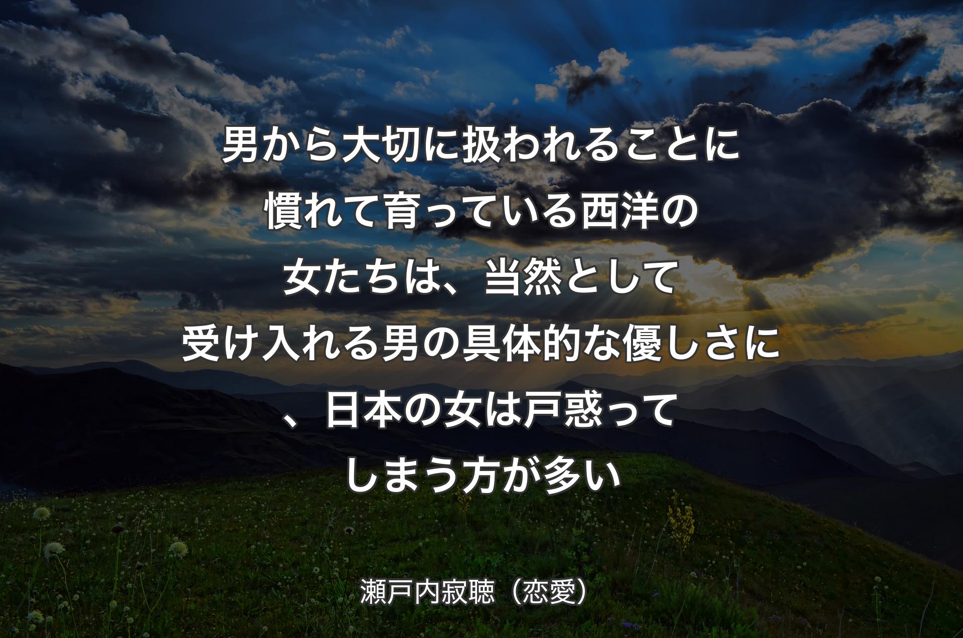 男から大切に扱われることに慣れて育っている西洋の女たちは、当然として受け入れる男の具体的な優しさに、日本の女は戸惑ってしまう方が多い - 瀬戸内寂聴（恋愛）