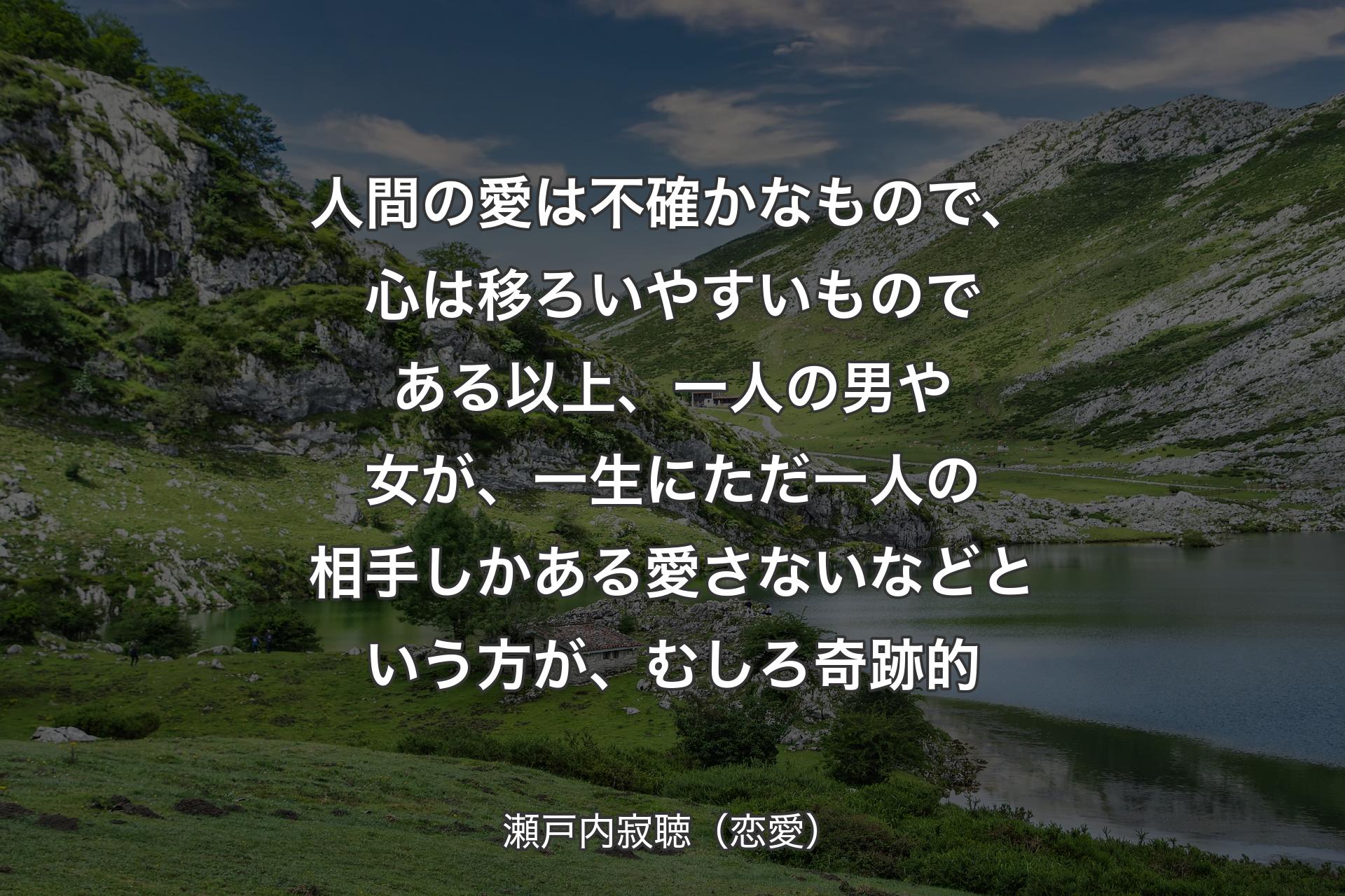 【背景1】人間の愛は不確かなもので、心は移ろいやすいものである以上、一人の男や女が、一生にただ一人の相手しかある愛さないなどという方が、むしろ奇跡的 - 瀬戸内寂聴（恋愛）