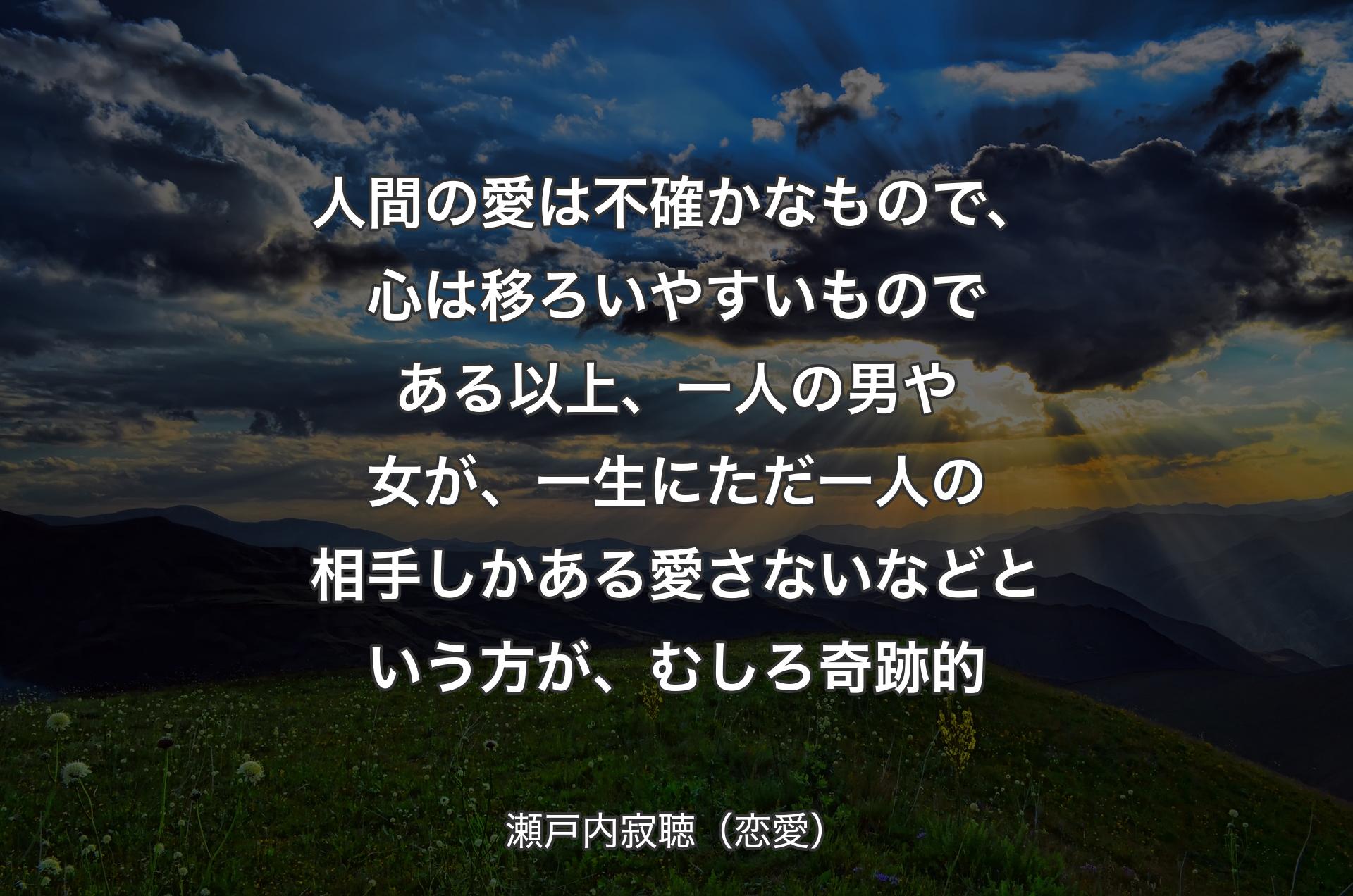 人間の愛は不確かなもので、心は移ろいやすいものである以上、一人の男や女が、一生にただ一人の相手しかある愛さないなどという方が、むしろ奇跡的 - 瀬戸内寂聴（恋愛）