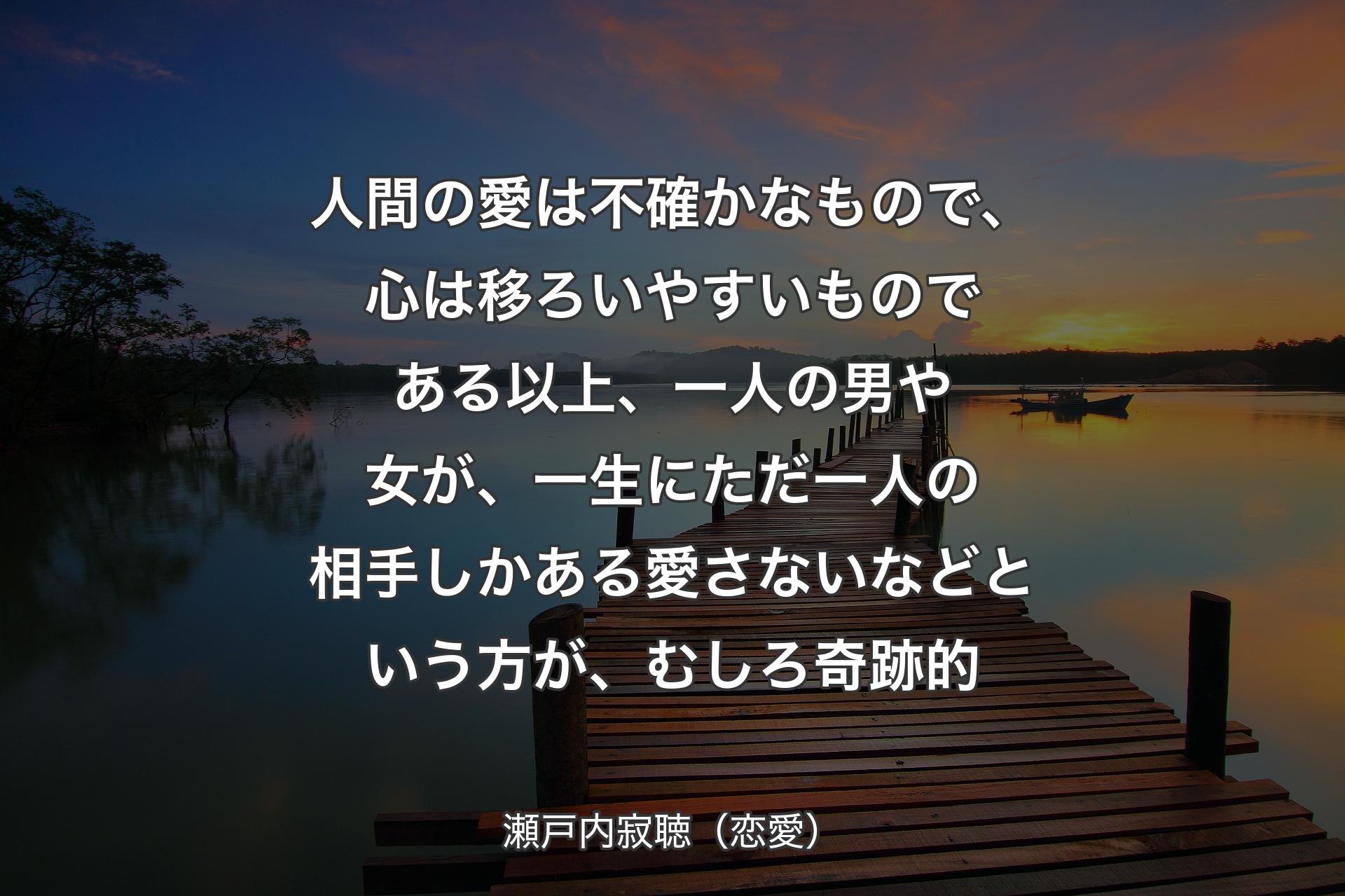 【背景3】人間の愛は不確かなもので、心は移ろいやすいものである以上、一人の男や女が、一生にただ一人の相手しかある愛さないなどという方が、むしろ奇跡的 - 瀬戸内寂聴（恋愛）