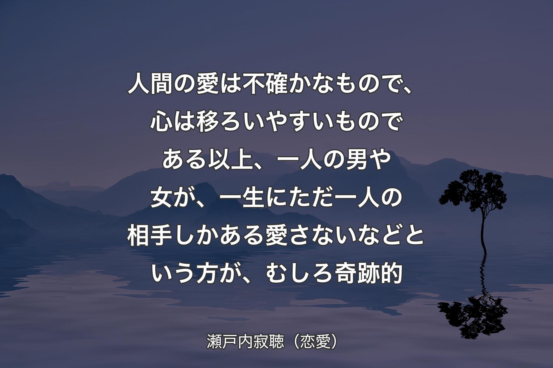 【背景4】人間の愛は不確かなもので、心は移ろいやすいものである以上、一人の男や女が、一生にただ一人の相手しかある愛さないなどという方が、むしろ奇跡的 - 瀬戸内寂聴（恋愛）