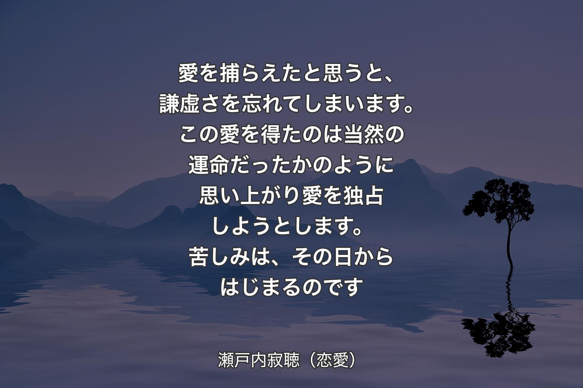 愛を捕らえたと思うと、謙虚さを忘れてしまいます。この愛を得たのは当然の運命だったかのように思い上がり愛を独占しようとします。苦しみは、その日からはじまるのです - 瀬戸内寂聴（恋愛）