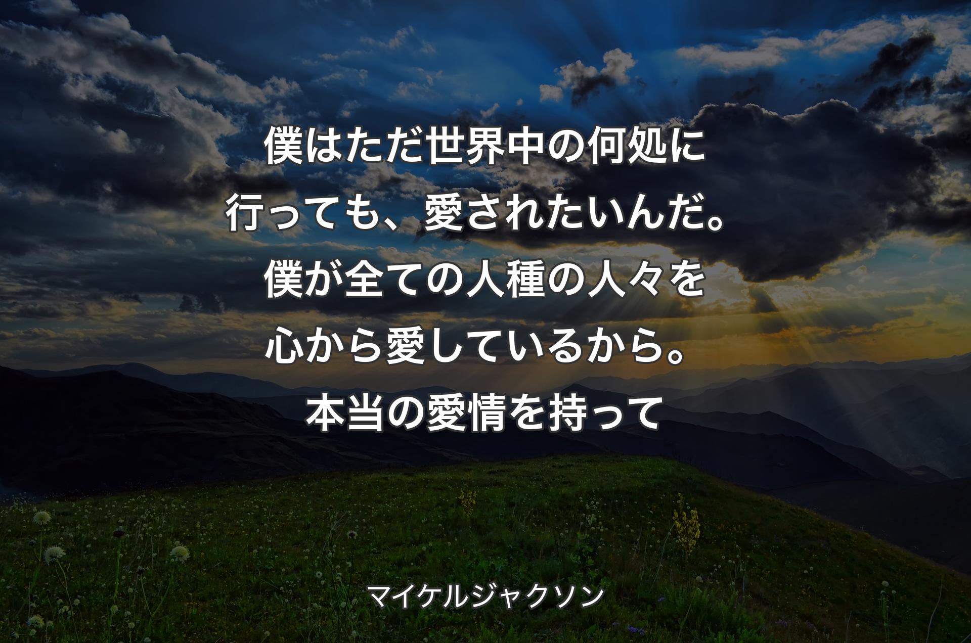 僕はただ世界中の何処に行っても、愛されたいんだ。 僕が全ての人種の人々を心から愛しているから。 本当の愛情を持って - マイケルジャクソン