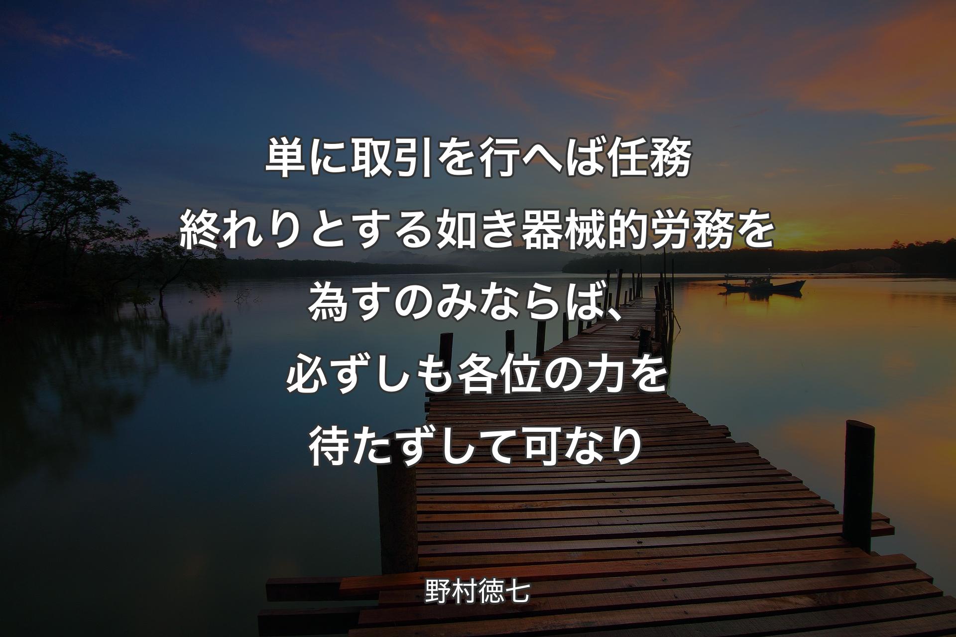 単に取引を行へば任務終れりとする如き器械的労務を為すのみならば、必ずしも各位の力を待たずして可なり - 野村徳七