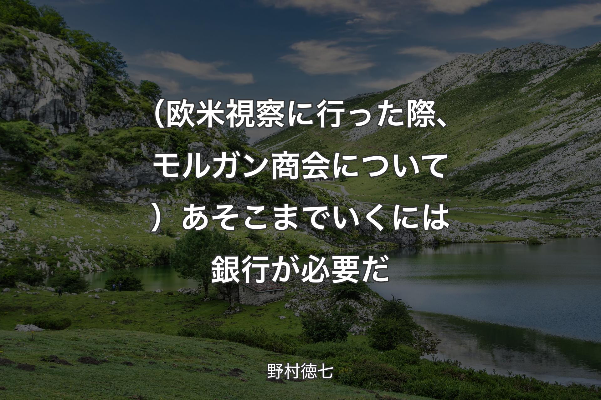 【背景1】（欧米視察に行った際、モルガン商会について）あそこまでいくには銀行が必要だ - 野村徳七