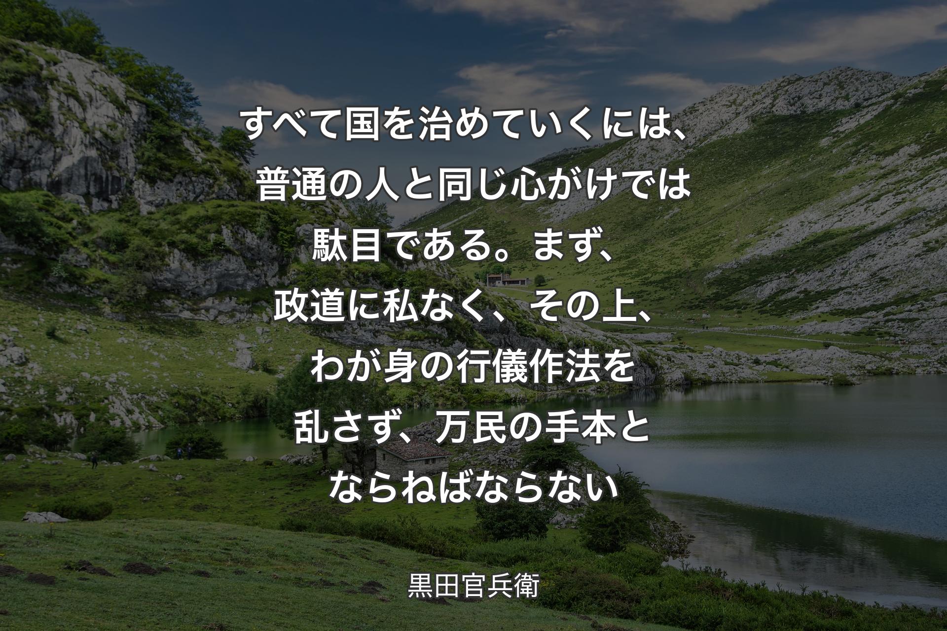 【背景1】すべて国を治めていくには、普通の人と同じ心がけでは駄目である。まず、政道に私なく、その上、わが身の行儀作法を乱さず、万民の手本とならねばならない - 黒田官兵衛