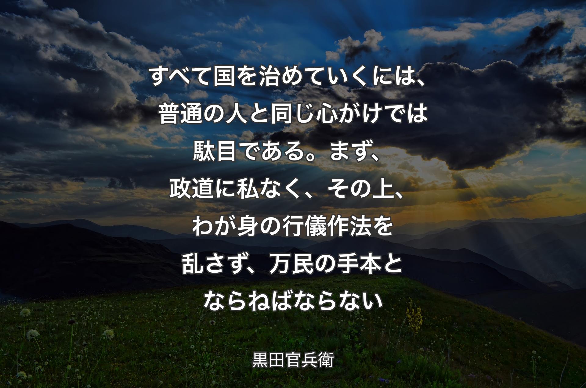 すべて国を治めていくには、普通の人と同じ心がけでは駄目である。まず、政道に私なく、その上、わが身の行儀作法を乱さず、万民の手本とならねばならない - 黒田官兵衛