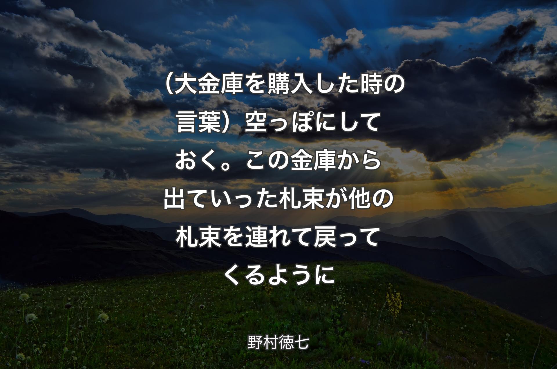 （大金庫を購入した時の言葉）空っぽにしておく。この金庫から出ていった札束が他の札束を連れて戻ってくるように - 野村徳七