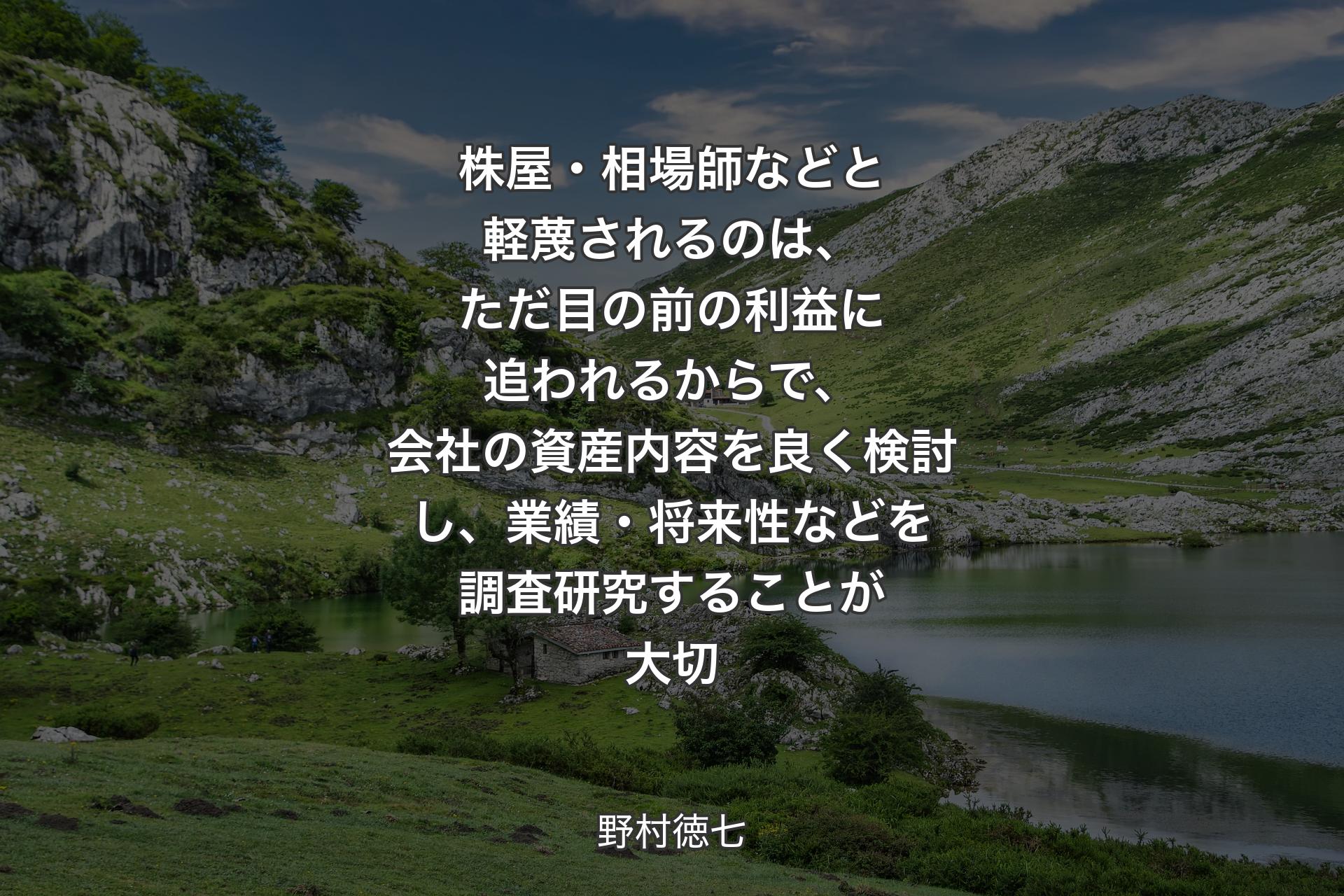 【背景1】株屋・相場師などと軽蔑されるのは、ただ目の前の利益に追われるからで、会社の資産内容を良く検討し、業績・将来性などを調査研究することが大切 - 野村徳七