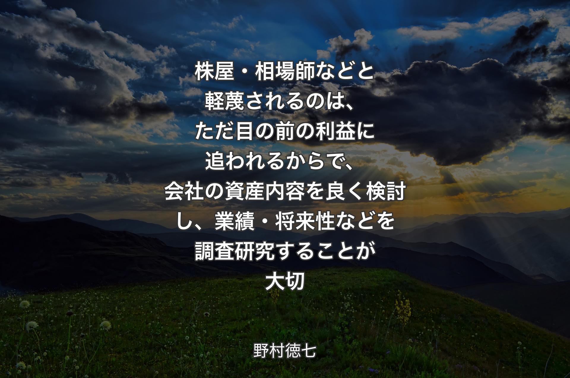 株屋・相場師などと軽蔑されるのは、ただ目の前の利益に追われるからで、会社の資産内容を良く検討し、業績・将来性などを調査研究することが大切 - 野村徳七