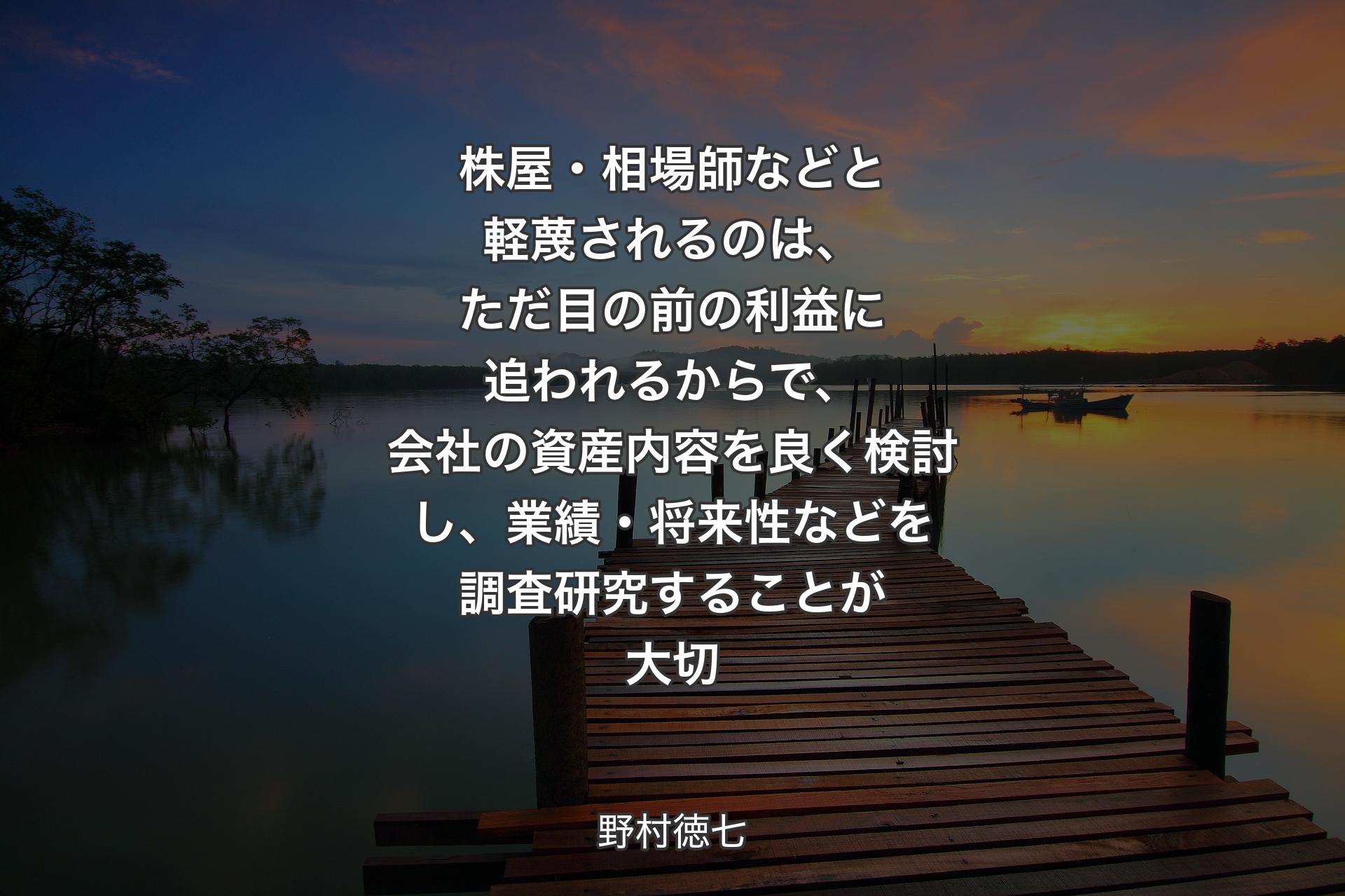 株屋・相場師などと軽蔑されるのは、ただ目の前の利益に追われるからで、会社の資産内容を良く検討し、業績・将来性などを調査研究することが大切 - 野村徳七