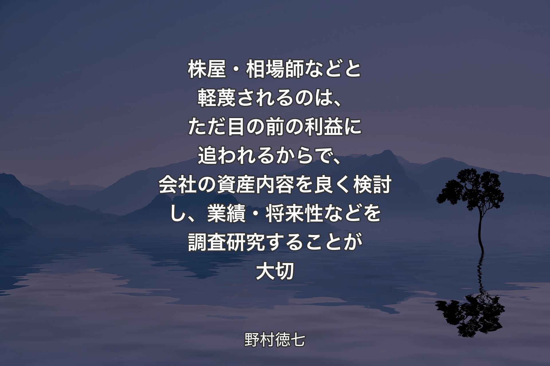 株屋・相場師などと軽蔑されるのは、ただ目の前の利益に追われるからで、会社の資産内容を良く検討し、業績・将来性などを調査研究することが大切 - 野村徳七