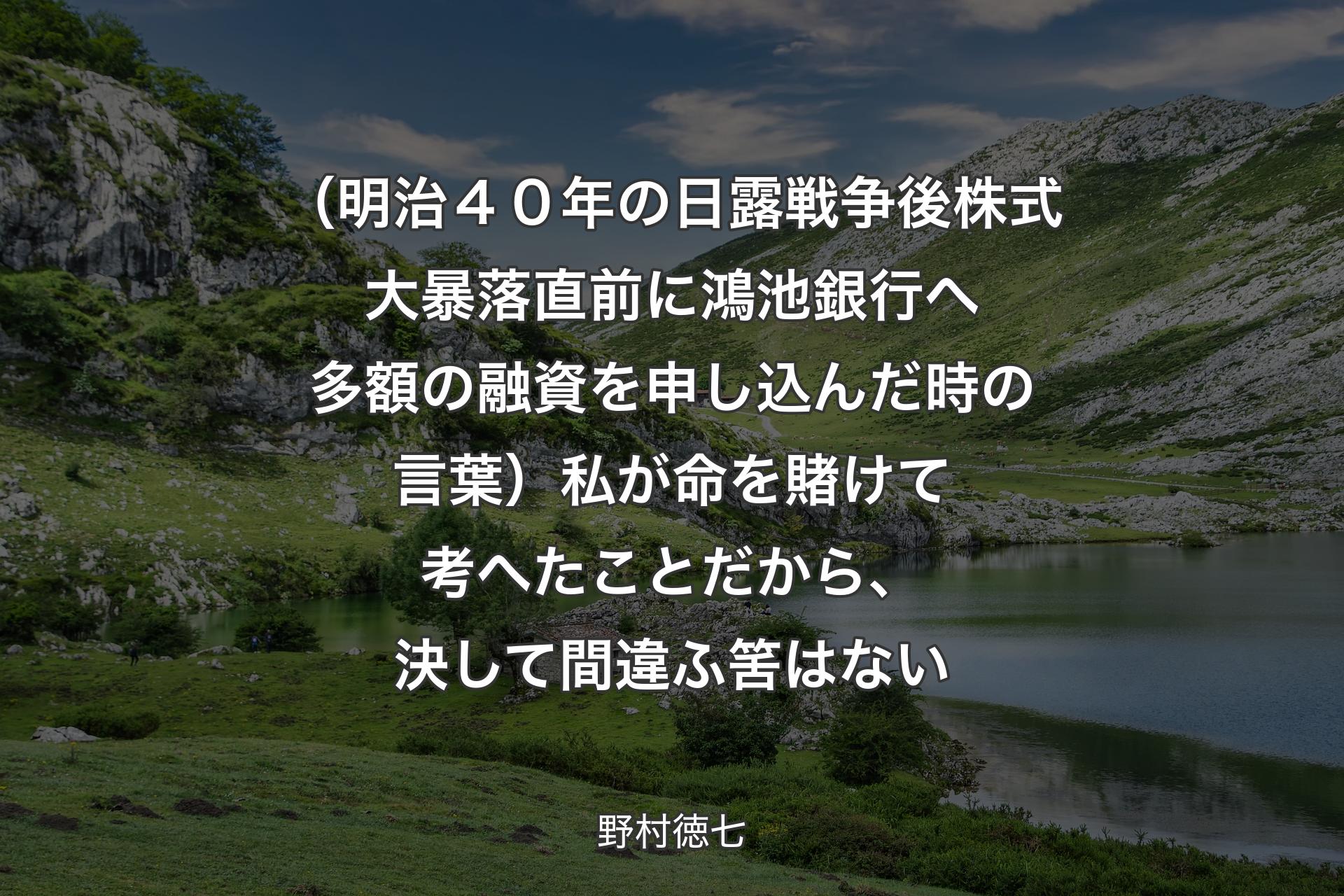 【背景1】（明治４０年の日露戦争後株式大暴落直前に鴻池銀行へ多額の融資を申し込んだ時の言葉）私が命を賭けて考へたことだから、決して間違ふ筈はない - 野村徳七